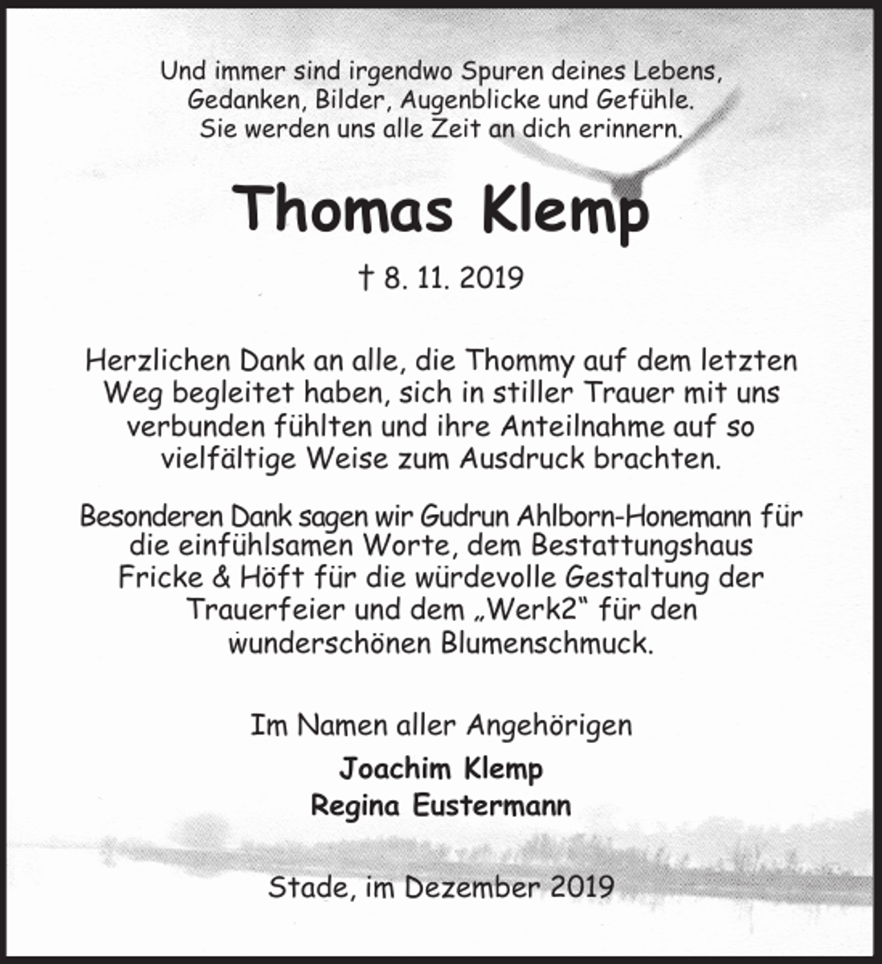<p>Und immer sind irgendwo Spuren deines Lebens,<br />Gedanken, Bilder, Augenblicke und Gefühle.<br />Sie werden uns alle Zeit an dich erinnern.<br />Thomas Klemp<br />† 8. 11. 2019<br />Herzlichen Dank an alle, die Thommy auf dem letzten Weg begleitet haben, sich in stiller Trauer mit uns<br />verbunden fühlten und ihre Anteilnahme auf so<br />vielfältige Weise zum Ausdruck brachten.</p><p>Besonderen Dank sagen wir Gudrun Ahlborn-Honemann für die einfühlsamen Worte, dem Bestattungshaus<br />Fricke &amp; Höft für die würdevolle Gestaltung der<br />Trauerfeier und dem „Werk2“ für den<br />wunderschönen Blumenschmuck.<br />Im Namen aller Angehörigen<br />Joachim Klemp<br />Regina Eustermann<br />Stade, im Dezember 2019</p>