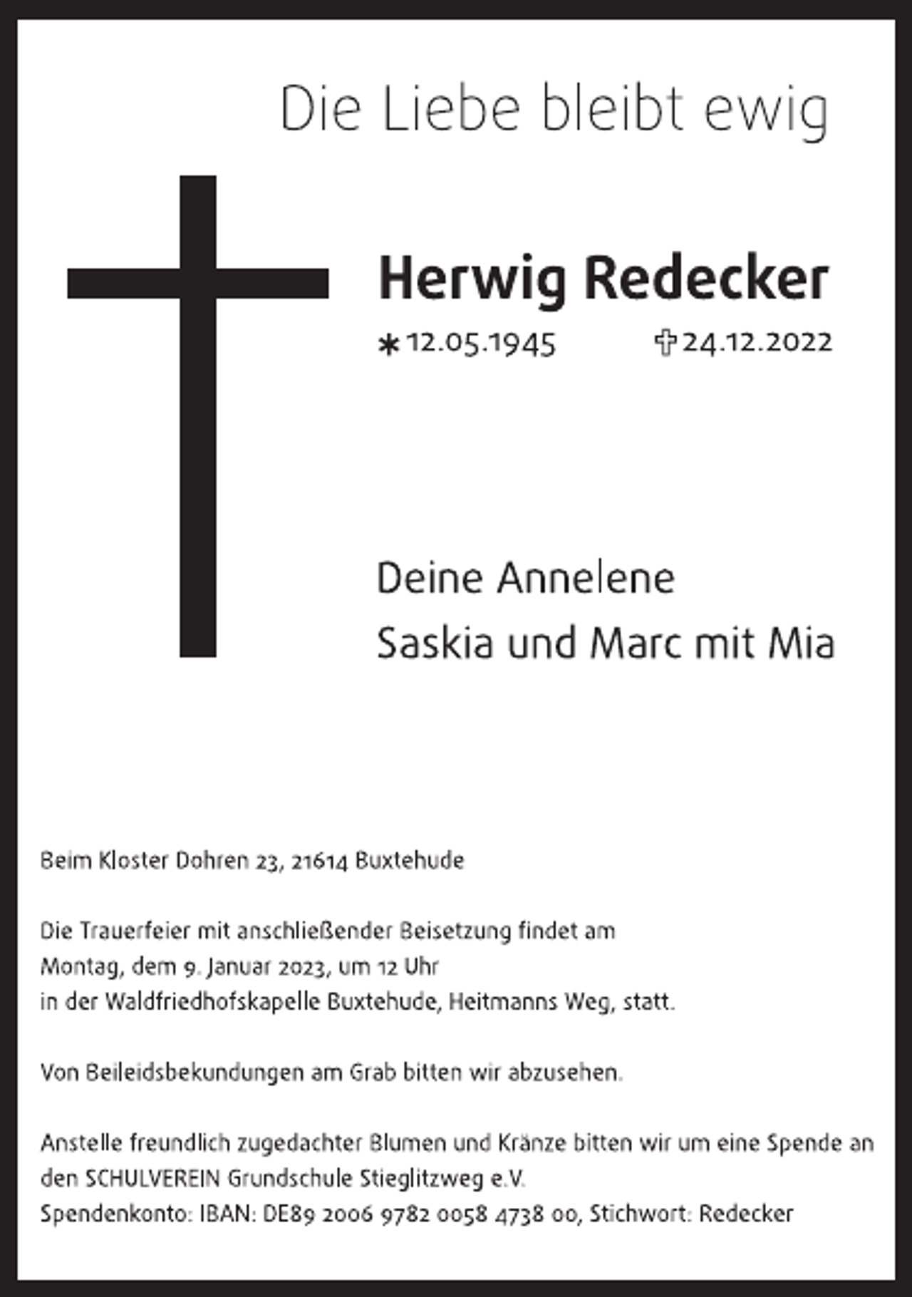 <p>Die Liebe bleibt ewig<br />Herwig Redecker<br />* 12.05.1945 + 24.12.2022</p><p>Deine Annelene<br />Saskia und Marc mit Mia</p><p>Beim Kloster Dohren 23, 21614 Buxtehude</p><p>Die Trauerfeier mit anschließender Beisetzung findet am Montag, dem 9. Januar 2023, um 12 Uhr in der Waldfriedhofskapelle Buxtehude, Heitmanns Weg, statt.</p><p>Von Beileidsbekundungen am Grab bitten wir abzusehen.</p><p>Anstelle freundlich zugedachter Blumen und Kränze bitten wir um eine Spende an den SCHULVEREIN Grundschule Stieglitzweg e. V.<br />Spendenkonto: IBAN: DE89 2006 9782 0058 4738 00, Stichwort: Redecker</p>