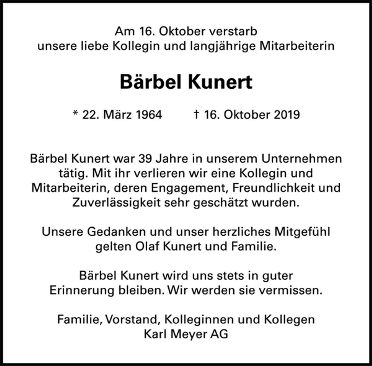 <p>Am 16. Oktober verstarb<br />unsere liebe Kollegin und langjährige Mitarbeiterin<br />Bärbel Kunert<br />* 22. März 1964 † 16. Oktober 2019<br />Bärbel Kunert war 39 Jahre in unserem Unternehmen<br />tätig. Mit ihr verlieren wir eine Kollegin und<br />Mitarbeiterin, deren Engagement, Freundlichkeit und<br />Zuverlässigkeit sehr geschätzt wurden.<br />Unsere Gedanken und unser herzliches Mitgefühl<br />gelten Olaf Kunert und Familie.<br />Bärbel Kunert wird uns stets in guter<br />Erinnerung bleiben. Wir werden sie vermissen.<br />Familie, Vorstand, Kolleginnen und Kollegen<br />Karl Meyer AG</p>