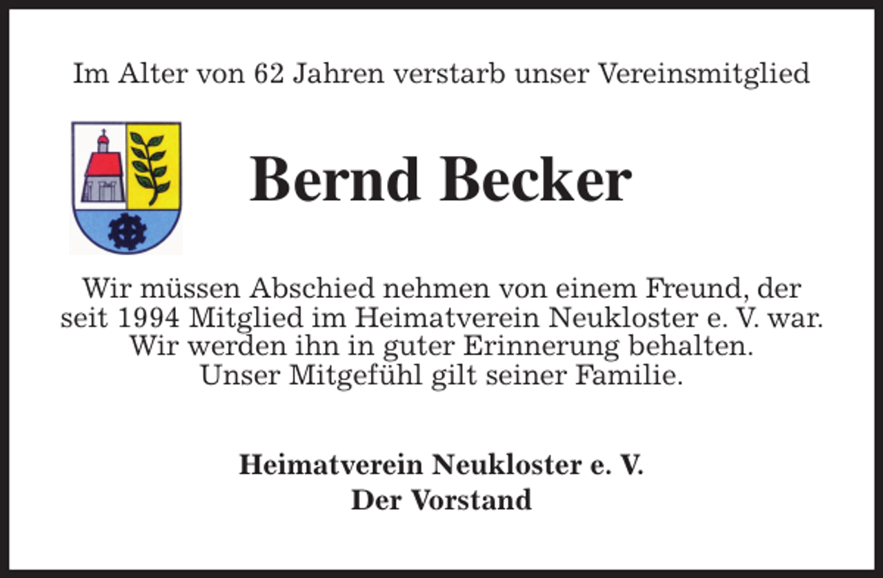 <p>Im Alter von 62 Jahren verstarb unser Vereinsmitglied<br />Bernd Becker<br />Wir müssen Abschied nehmen von einem Freund, der seit 1994 Mitglied im Heimatverein Neukloster e. V. war. Wir werden ihn in guter Erinnerung behalten.<br />Unser Mitgefühl gilt seiner Familie.<br />Heimatverein Neukloster e. V.<br />Der Vorstand</p>