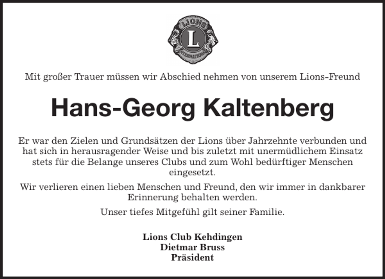 <p>Mit großer Trauer müssen wir Abschied nehmen von unserem Lions-Freund<br />Hans-Georg Kaltenberg<br />Er war den Zielen und Grundsätzen der Lions über Jahrzehnte verbunden und hat sich in herausragender Weise und bis zuletzt mit unermüdlichem Einsatz stets für die Belange unseres Clubs und zum Wohl bedürftiger Menschen<br />eingesetzt.<br />Wir verlieren einen lieben Menschen und Freund, den wir immer in dankbarer Erinnerung behalten werden.<br />Unser tiefes Mitgefühl gilt seiner Familie.<br />Lions Club Kehdingen<br />Dietmar Bruss<br />Präsident</p>