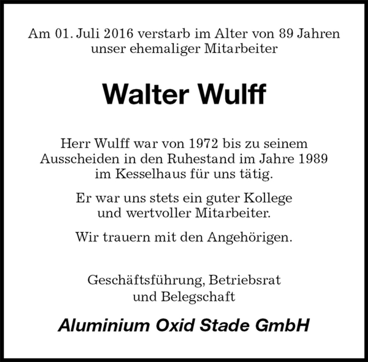 <p>Am 01. Juli 2016 verstarb im Alter von 89 Jahren unser ehemaliger Mitarbeiter<br />Walter Wulff<br />Herr Wulff war von 1972 bis zu seinem<br />Ausscheiden in den Ruhestand im Jahre 1989<br />im Kesselhaus für uns tätig.<br />Er war uns stets ein guter Kollege<br />und wertvoller Mitarbeiter.<br />Wir trauern mit den Angehörigen.<br />Geschäftsführung, Betriebsrat<br />und Belegschaft<br />Aluminium Oxid Stade GmbH</p>
