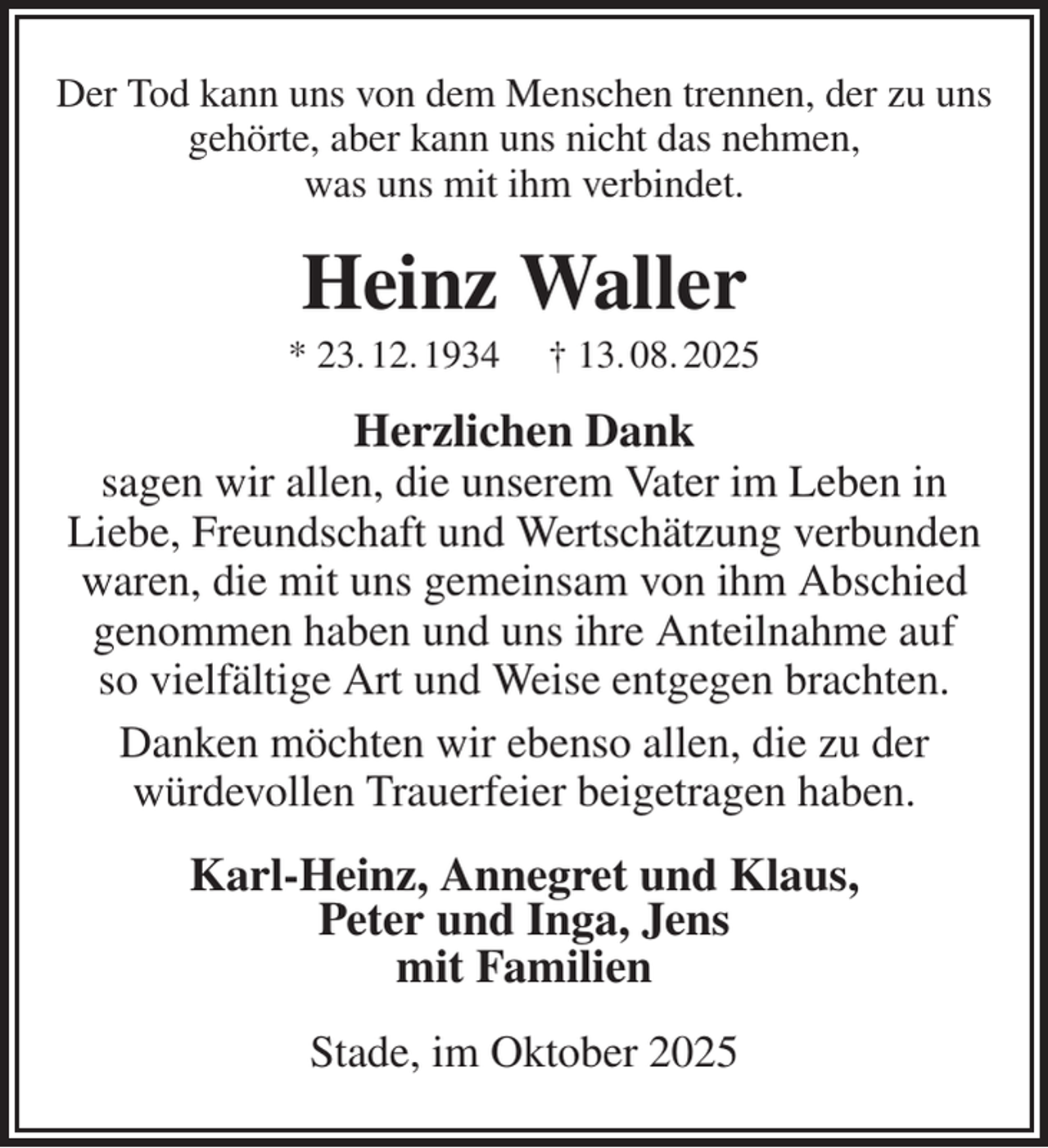 <p>Der Tod kann uns von dem Menschen trennen, der zu uns gehörte, aber kann uns nicht das nehmen,<br />was uns mit ihm verbindet.<br />Heinz Waller<br />* 23. 12. 1934 † 13. 08. 2025<br />Herzlichen Dank<br />sagen wir allen, die unserem Vater im Leben in<br />Liebe, Freundschaft und Wertschätzung verbunden waren, die mit uns gemeinsam von ihm Abschied genommen haben und uns ihre Anteilnahme auf<br />so vielfältige Art und Weise entgegen brachten.<br />Danken möchten wir ebenso allen, die zu der<br />würdevollen Trauerfeier beigetragen haben.<br />Karl-Heinz, Annegret und Klaus,<br />Peter und Inga, Jens<br />mit Familien<br />Stade, im Oktober 2025</p>