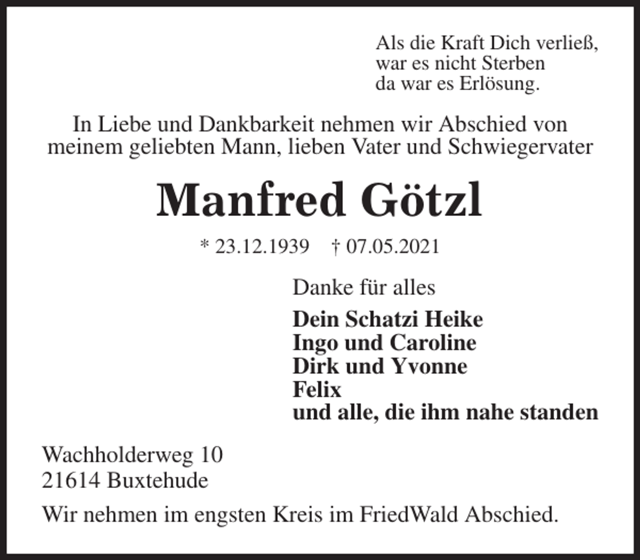 <p>Als die Kraft Dich verließ,<br />war es nicht Sterben<br />da war es Erlösung.<br />In Liebe und Dankbarkeit nehmen wir Abschied von<br />meinem geliebten Mann, lieben Vater und Schwiegervater<br />Manfred Götzl<br />* 23.12.1939 † 07.05.2021<br />Danke für alles<br />Dein Schatzi Heike<br />Ingo und Caroline<br />Dirk und Yvonne<br />Felix<br />und alle, die ihm nahe standen<br />Wachholderweg 10<br />21614 Buxtehude<br />Wir nehmen im engsten Kreis im FriedWald Abschied.</p>