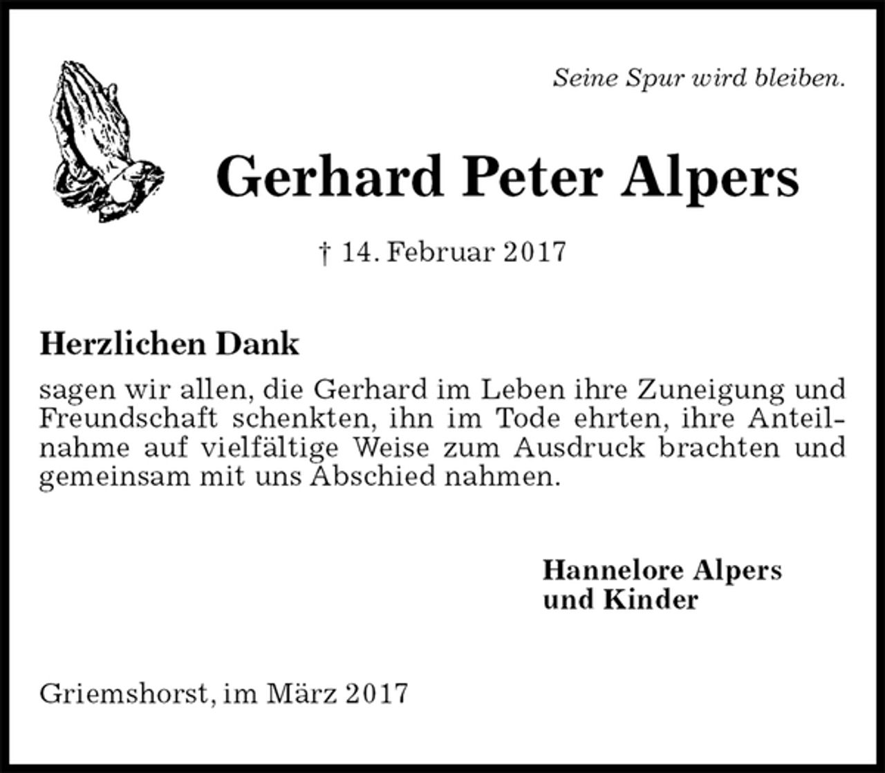 <p>Seine Spur wird bleiben.<br />Gerhard Peter Alpers<br />† 14. Februar 2017<br />Herzlichen Dank<br />sagen wir allen, die Gerhard im Leben ihre Zuneigung und Freundschaft schenkten, ihn im Tode ehrten, ihre Anteilnahme auf vielfältige Weise zum Ausdruck brachten und gemeinsam mit uns Abschied nahmen.<br />Hannelore Alpers<br />und Kinder<br />Griemshorst, im März 2017</p>