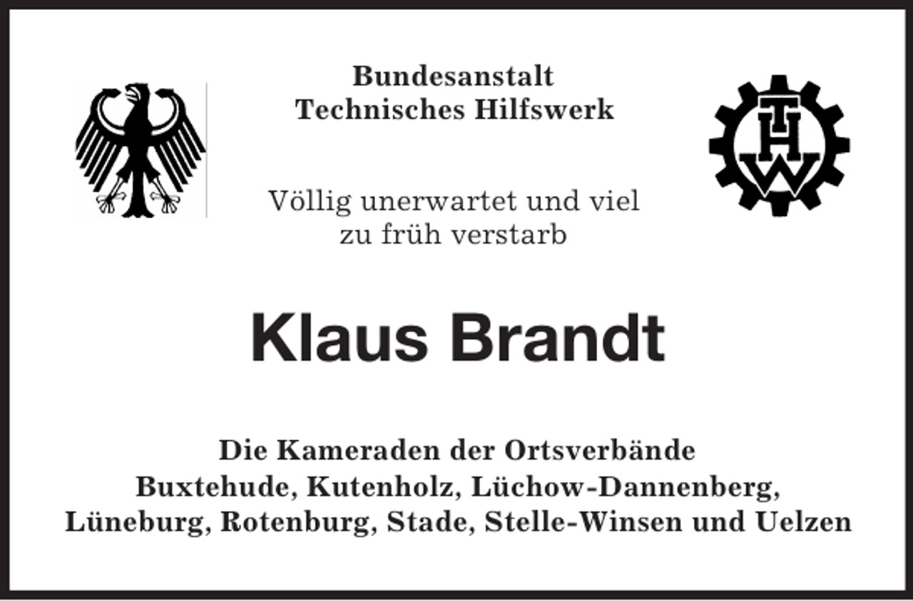 <p>Bundesanstalt<br />Technisches Hilfswerk<br />Völlig unerwartet und viel<br />zu früh verstarb</p><p>Klaus Brandt<br />Die Kameraden der Ortsverbände<br />Buxtehude, Kutenholz, Lüchow-Dannenberg,<br />Lüneburg, Rotenburg, Stade, Stelle-Winsen und Uelzen</p>