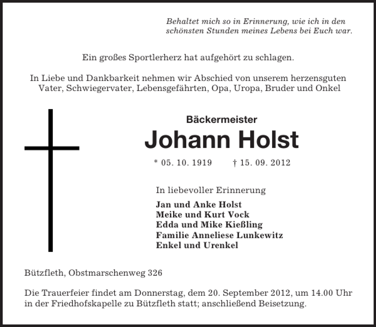 <p>Behaltet mich so in Erinnerung, wie ich in den<br />schönsten Stunden meines Lebens bei Euch war.<br />Ein großes Sportlerherz hat aufgehört zu schlagen.</p><p>In Liebe und Dankbarkeit nehmen wir Abschied von unserem herzensguten Vater, Schwiegervater, Lebensgefährten, Opa, Uropa, Bruder und Onkel<br />Bäckermeister<br />Johann Holst<br />* 05. 10. 1919 † 15. 09. 2012<br />In liebevoller Erinnerung<br />Jan und Anke Holst<br />Meike und Kurt Vock<br />Edda und Mike Kießling<br />Familie Anneliese Lunkewitz<br />Enkel und Urenkel<br />Bützfleth, Obstmarschenweg 326</p><p>Die Trauerfeier findet am Donnerstag, dem 20. September 2012, um 14.00 Uhr in der Friedhofskapelle zu Bützfleth statt; anschließend Beisetzung.</p>
