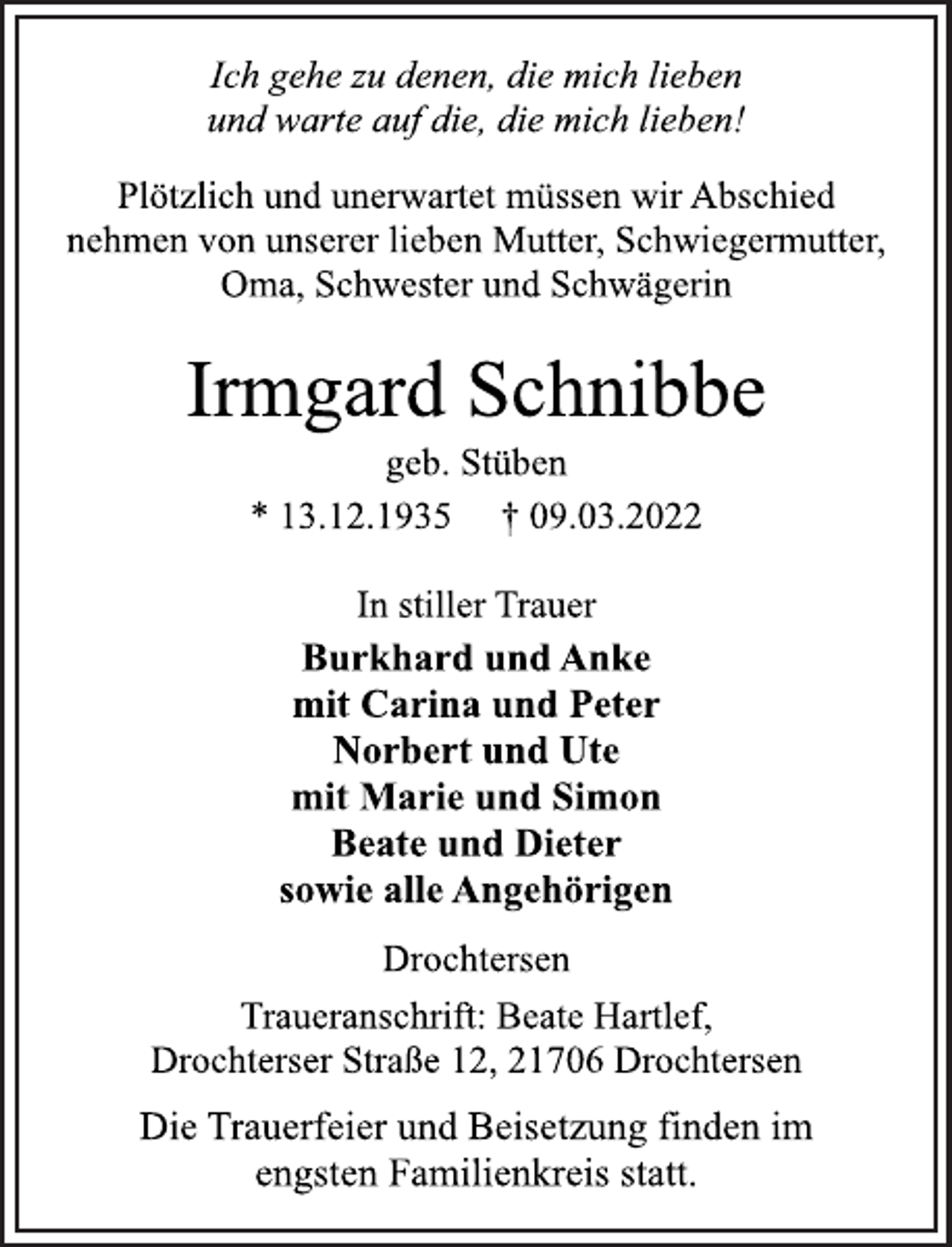 <p>Ich gehe zu denen, die mich lieben<br />und warte auf die, die mich lieben!<br />Plötzlich und unerwartet müssen wir Abschied<br />nehmen von unserer lieben Mutter, Schwiegermutter,<br />Oma, Schwester und Schwägerin<br />Irmgard Schnibbe<br />geb. Stüben<br />* 13.12.1935 † 09.03.2022</p>
<p>In stiller Trauer<br />Burkhard und Anke<br />mit Carina und Peter<br />Norbert und Ute<br />mit Marie und Simon<br />Beate und Dieter<br />sowie alle Angehörigen<br />Drochtersen<br />Traueranschrift: Beate Hartlef,<br />Drochterser Straße 12, 21706 Drochtersen<br />Die Trauerfeier und Beisetzung finden im<br />engsten Familienkreis statt.</p>