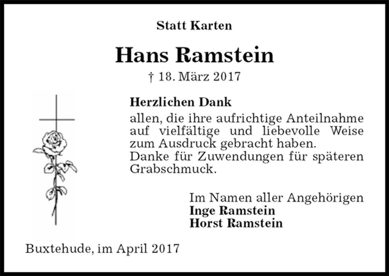<p>Statt Karten<br />Hans Ramstein<br />† 18. März 2017<br />Herzlichen Dank<br />allen, die ihre aufrichtige Anteilnahme auf vielfältige und liebevolle Weise zum Ausdruck gebracht haben.<br />Danke für Zuwendungen für späteren Grabschmuck.<br />Im Namen aller Angehörigen<br />Inge Ramstein<br />Horst Ramstein<br />Buxtehude, im April 2017</p>