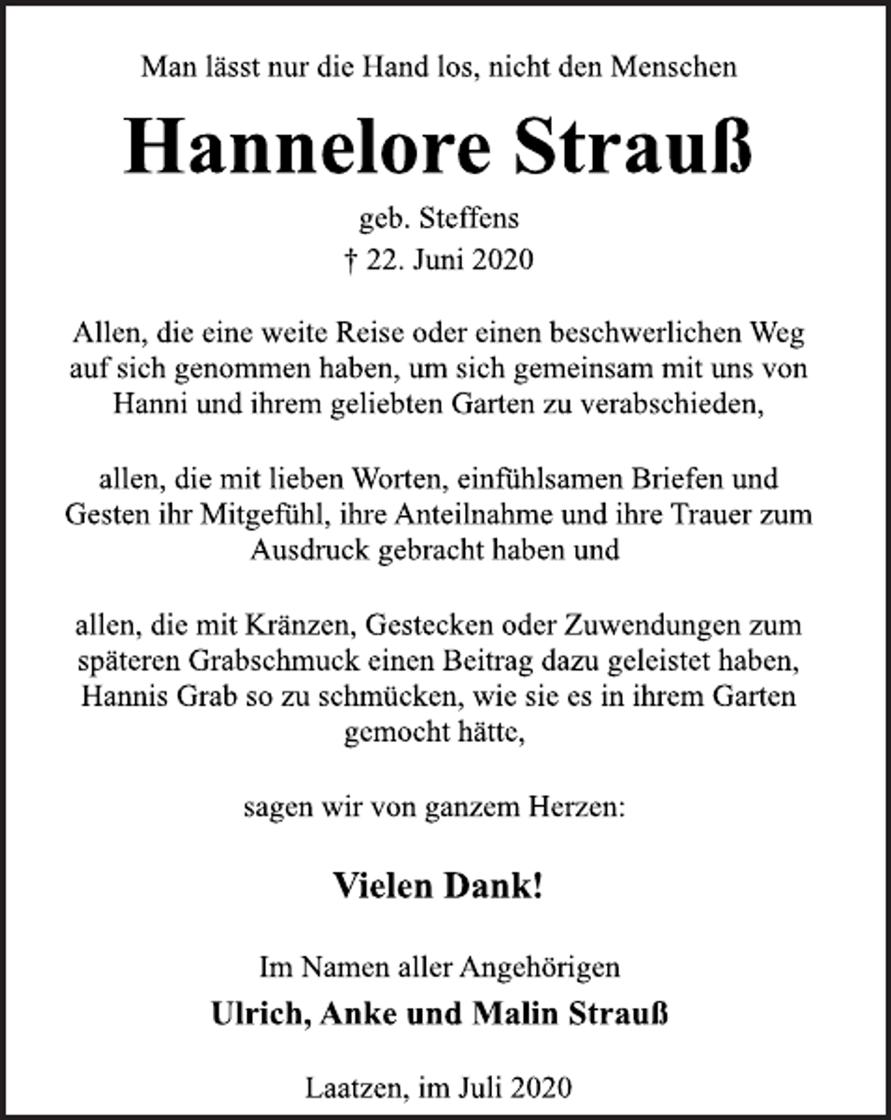 <p>Man lässt nur die Hand los, nicht den Menschen<br />Hannelore Strauß<br />geb. Steffens<br />† 22. Juni 2020<br />Allen, die eine weite Reise oder einen beschwerlichen Weg<br />auf sich genommen haben, um sich gemeinsam mit uns von<br />Hanni und ihrem geliebten Garten zu verabschieden,<br />allen, die mit lieben Worten, einfühlsamen Briefen und<br />Gesten ihr Mitgefühl, ihre Anteilnahme und ihre Trauer zum<br />Ausdruck gebracht haben und<br />allen, die mit Kränzen, Gestecken oder Zuwendungen zum<br />späteren Grabschmuck einen Beitrag dazu geleistet haben,<br />Hannis Grab so zu schmücken, wie sie es in ihrem Garten<br />gemocht hätte,<br />sagen wir von ganzem Herzen:<br />Vielen Dank!<br />Im Namen aller Angehörigen<br />Ulrich, Anke und Malin Strauß<br />Laatzen, im Juli 2020</p>