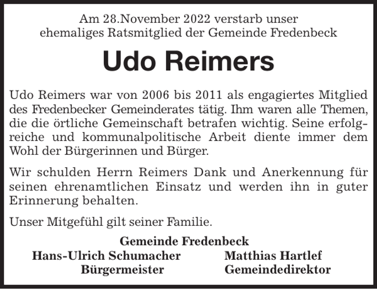<p>Am 28.November 2022 verstarb unser<br />ehemaliges Ratsmitglied der Gemeinde Fredenbeck<br />Udo Reimers<br />Udo Reimers war von 2006 bis 2011 als engagiertes Mitglied des Fredenbecker Gemeinderates tätig. Ihm waren alle Themen, die die örtliche Gemeinschaft betrafen wichtig. Seine erfolgreiche und kommunalpolitische Arbeit diente immer dem Wohl der Bürgerinnen und Bürger.</p><p>Wir schulden Herrn Reimers Dank und Anerkennung für seinen ehrenamtlichen Einsatz und werden ihn in guter Erinnerung behalten.</p><p>Unser Mitgefühl gilt seiner Familie.<br />Gemeinde Fredenbeck<br />Hans-Ulrich Schumacher Matthias Hartlef<br />Bürgermeister Gemeindedirektor</p>