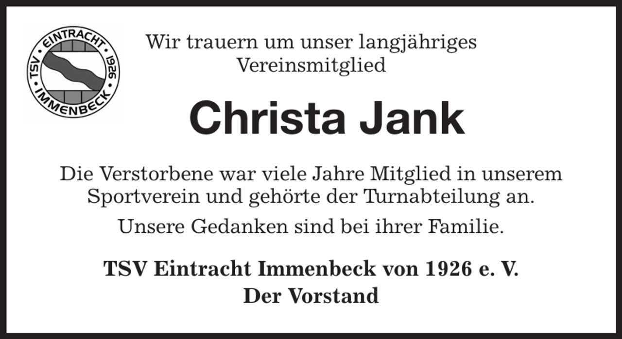 <p>Wir trauern um unser langjähriges<br />Vereinsmitglied<br />Christa Jank<br />Die Verstorbene war viele Jahre Mitglied in unserem Sportverein und gehörte der Turnabteilung an.<br />Unsere Gedanken sind bei ihrer Familie.<br />TSV Eintracht Immenbeck von 1926 e. V.<br />Der Vorstand</p>