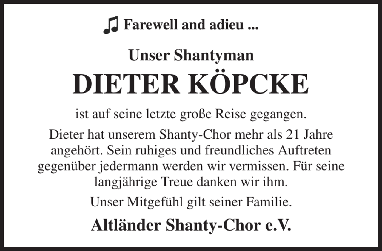 <p>Farewell and adieu ...</p><p>Unser Shantyman<br />DIETER KÖPCKE<br />ist auf seine letzte große Reise gegangen.<br />Dieter hat unserem Shanty-Chor mehr als 21 Jahre<br />angehört. Sein ruhiges und freundliches Auftreten<br />gegenüber jedermann werden wir vermissen. Für seine langjährige Treue danken wir ihm.<br />Unser Mitgefühl gilt seiner Familie.<br />Altländer Shanty-Chor e.V.</p>