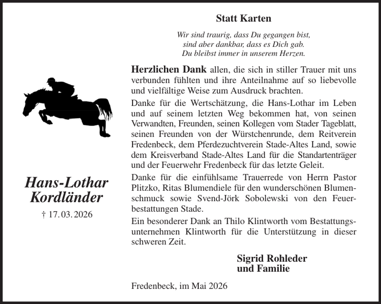 <p>Statt Karten<br />Wir sind traurig, dass Du gegangen bist,<br />sind aber dankbar, dass es Dich gab.<br />Du bleibst immer in unserem Herzen.<br />Herzlichen Dank allen, die sich in stiller Trauer mit uns verbunden fühlten und ihre Anteilnahme auf so liebevolle und vielfältige Weise zum Ausdruck brachten.<br />Danke für die Wertschätzung, die Hans-Lothar im Leben und auf seinem letzten Weg bekommen hat, von seinen<br />Verwandten, Freunden, seinen Kollegen vom Stader Tageblatt, seinen Freunden von der Würstchenrunde, dem Reitverein Fredenbeck, dem Pferdezuchtverein Stade-Altes Land, sowie dem Kreisverband Stade-Altes Land für die Standartenträger und der Feuerwehr Fredenbeck für das letzte Geleit.<br />Danke für die einfühlsame Trauerrede von Herrn Pastor Plitzko, Ritas Blumendiele für den wunderschönen Blumenschmuck sowie Svend-Jörk Sobolewski von den Feuer-<br />bestattungen Stade.<br />Ein besonderer Dank an Thilo Klintworth vom Bestattungsunternehmen Klintworth für die Unterstützung in dieser schweren Zeit.<br />Sigrid Rohleder<br />und Familie<br />Fredenbeck, im Mai 2026<br />Hans-Lothar<br />Kordländer<br />† 17. 03. 2026</p>