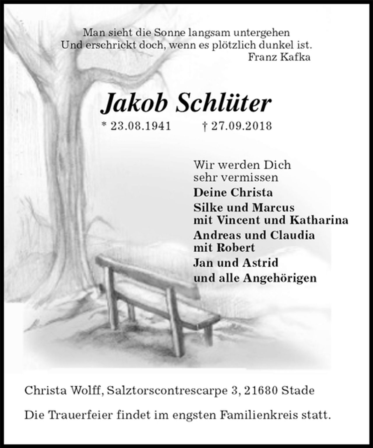 <p>Man sieht die Sonne langsam untergehen<br />Und erschrickt doch, wenn es plötzlich dunkel ist.<br />Franz Kafka<br />Jakob Schlüter<br />* 23.08.1941 † 27.09.2018<br />Wir werden Dich<br />sehr vermissen<br />Deine Christa<br />Silke und Marcus<br />mit Vincent und Katharina<br />Andreas und Claudia<br />mit Robert<br />Jan und Astrid<br />und alle Angehörigen</p><p>Christa Wolff, Salztorscontrescarpe 3, 21680 Stade</p><p>Die Trauerfeier findet im engsten Familienkreis statt.</p>