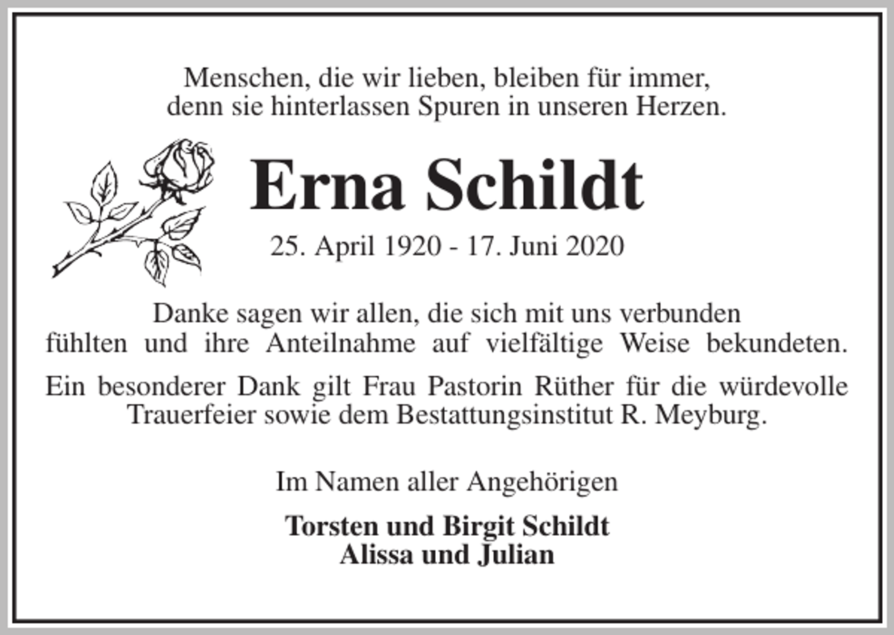 <p>Menschen, die wir lieben, bleiben für immer,<br />denn sie hinterlassen Spuren in unseren Herzen.<br />Erna Schildt<br />25. April 1920 - 17. Juni 2020<br />Danke sagen wir allen, die sich mit uns verbunden<br />fühlten und ihre Anteilnahme auf vielfältige Weise bekundeten.<br />Ein besonderer Dank gilt Frau Pastorin Rüther für die würdevolle Trauerfeier sowie dem Bestattungsinstitut R. Meyburg.<br />Im Namen aller Angehörigen<br />Torsten und Birgit Schildt<br />Alissa und Julian</p>