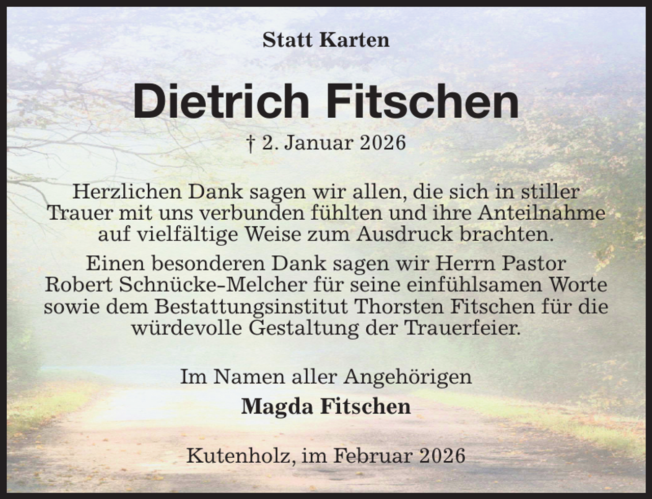 <p>Statt Karten<br />Dietrich Fitschen<br />† 2. Januar 2026<br />Herzlichen Dank sagen wir allen, die sich in stiller Trauer mit uns verbunden fühlten und ihre Anteilnahme<br />auf vielfältige Weise zum Ausdruck brachten.<br />Einen besonderen Dank sagen wir Herrn Pastor<br />Robert Schnücke-Melcher für seine einfühlsamen Worte sowie dem Bestattungsinstitut Thorsten Fitschen für die würdevolle Gestaltung der Trauerfeier.<br />Im Namen aller Angehörigen<br />Magda Fitschen<br />Kutenholz, im Februar 2026</p>