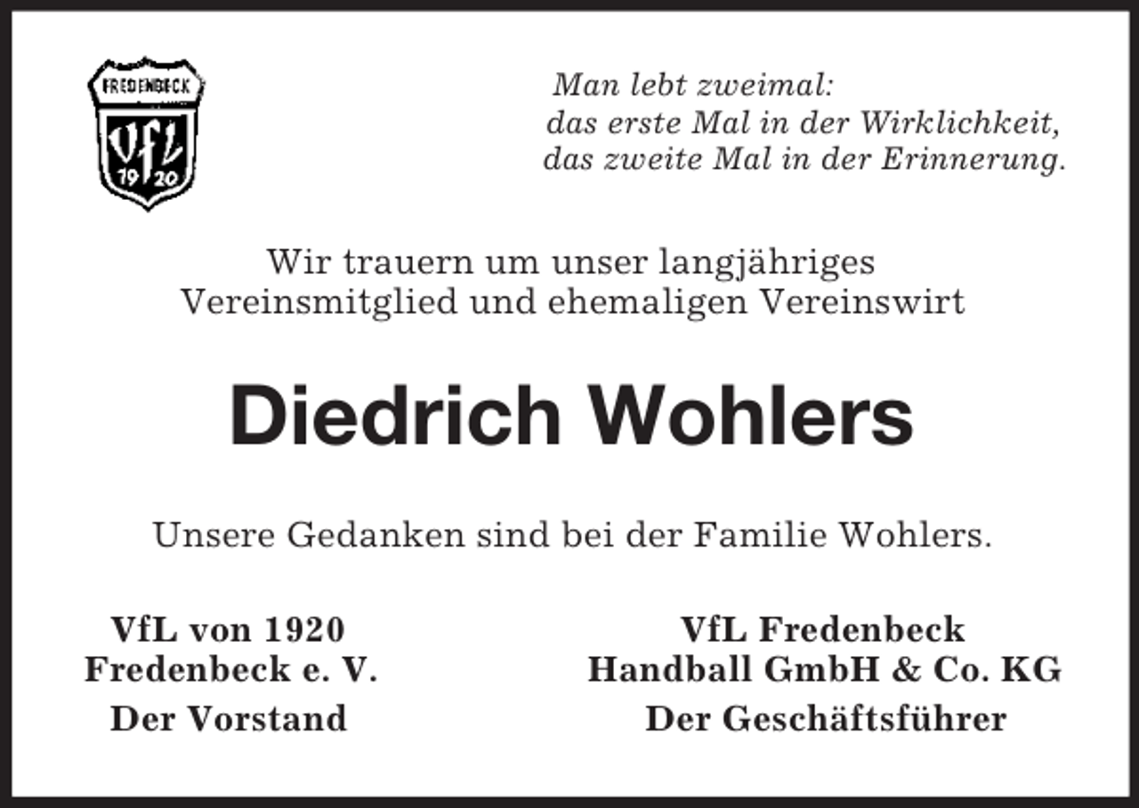 <p>Man lebt zweimal:<br />das erste Mal in der Wirklichkeit,<br />das zweite Mal in der Erinnerung.<br />Wir trauern um unser langjähriges<br />Vereinsmitglied und ehemaligen Vereinswirt<br />Diedrich Wohlers<br />Unsere Gedanken sind bei der Familie Wohlers.<br />VfL von 1920 VfL Fredenbeck<br />Fredenbeck e. V. Handball GmbH</p>