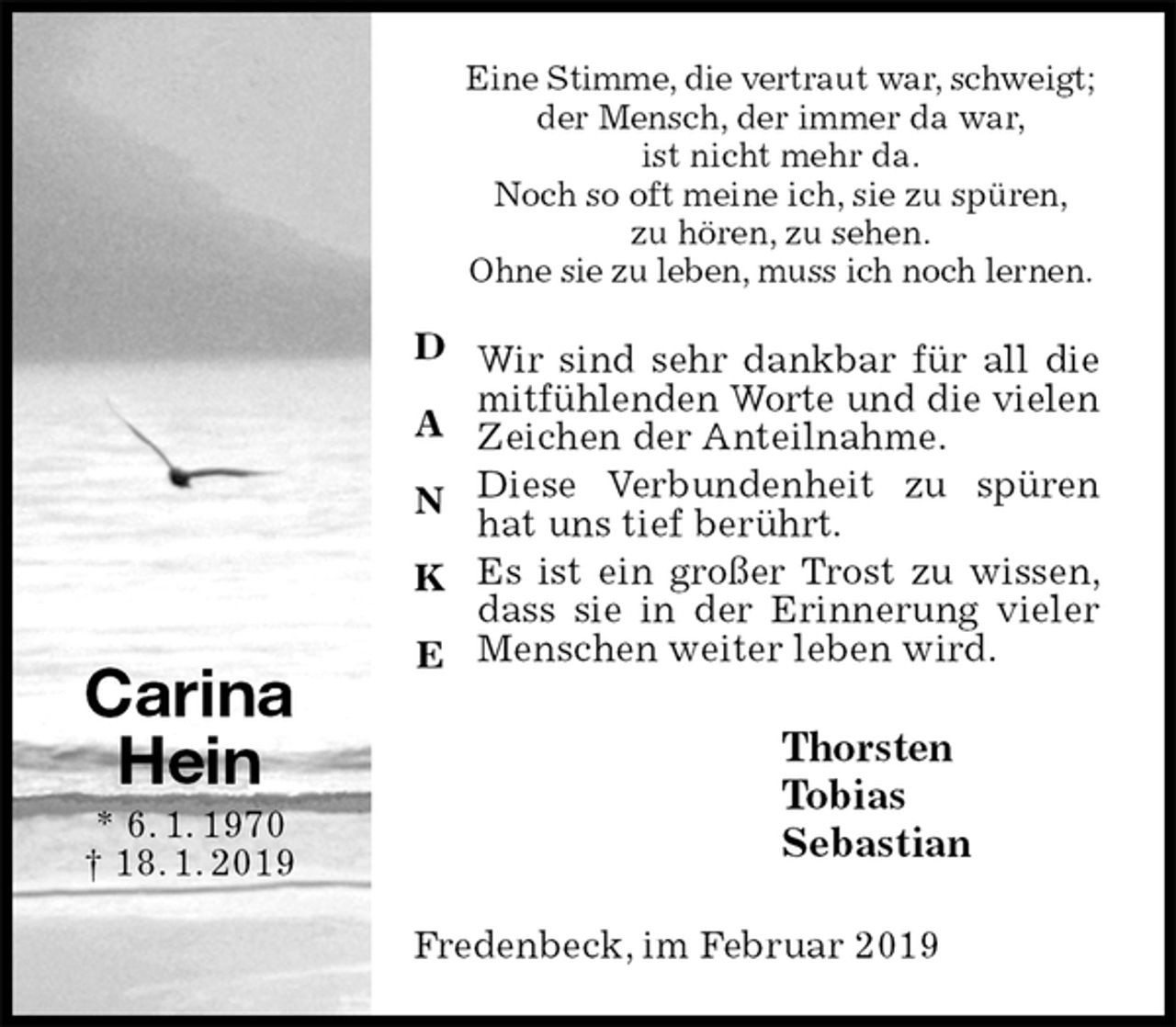 <p>Eine Stimme, die vertraut war, schweigt;<br />der Mensch, der immer da war,<br />ist nicht mehr da.<br />Noch so oft meine ich, sie zu spüren,<br />zu hören, zu sehen.<br />Ohne sie zu leben, muss ich noch lernen.<br />Wir sind sehr dankbar für all die mitfühlenden Worte und die vielen<br />Zeichen der Anteilnahme.<br />Diese Verbundenheit zu spüren hat uns tief berührt.<br />Es ist ein großer Trost zu wissen, dass sie in der Erinnerung vieler Menschen weiter leben wird.<br />Thorsten<br />Tobias<br />Sebastian<br />Fredenbeck, im Februar 2019<br />Carina<br />Hein<br />* 6. 1. 1970<br />† 18. 1. 2019</p>
<p>D</p>
<p>A</p>
<p>N</p>
<p>K</p>
<p>E</p>