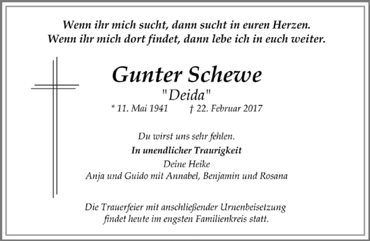 <p>Wenn ihr mich sucht, dann sucht in euren Herzen.<br />Wenn ihr mich dort findet, dann lebe ich in euch weiter.<br />Gunter Schewe<br />"Deida"<br />* 11. Mai 1941 + 22. Februar 2017</p><p>Du wirst uns sehr fehlen.<br />In unendlicher Traurigkeit<br />Deine Heike<br />Anja und Guido mit Annabel, Benjamin und Rosana<br />Die Trauerfeier mit anschließender Urnenbeisetzung<br />findet heut im engsten Familienkreis statt.</p>