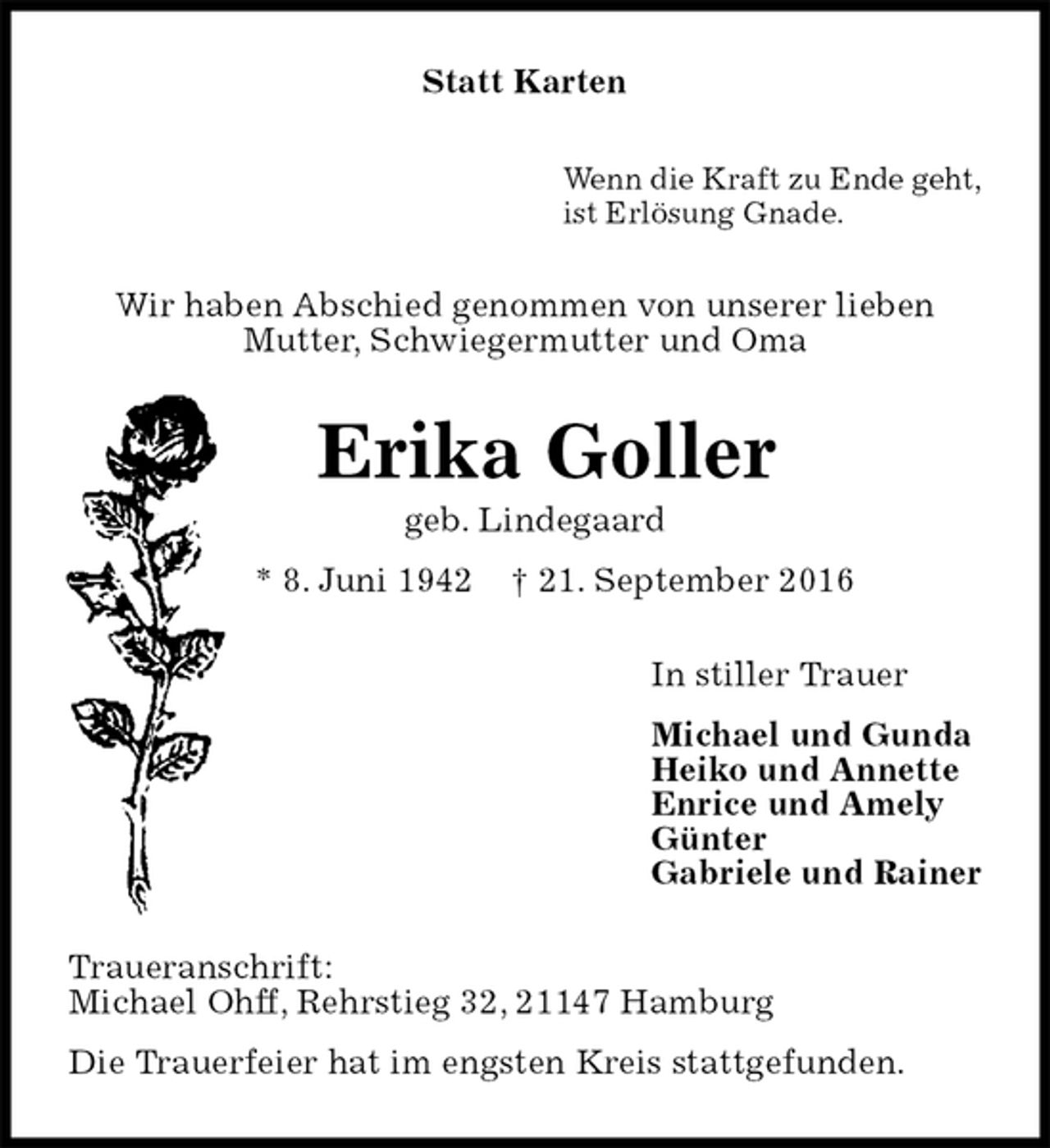 <p>Statt Karten<br />Wenn die Kraft zu Ende geht,<br />ist Erlösung Gnade.<br />Wir haben Abschied genommen von unserer lieben<br />Mutter, Schwiegermutter und Oma<br />Erika Goller<br />geb. Lindegaard<br />* 8. Juni 1942 † 21. September 2016<br />In stiller Trauer<br />Michael und Gunda<br />Heiko und Annette<br />Enrice und Amely<br />Günter<br />Gabriele und Rainer<br />Traueranschrift:<br />Michael Ohff, Rehrstieg 32, 21147 Hamburg<br />Die Trauerfeier hat im engsten Kreis stattgefunden.</p>