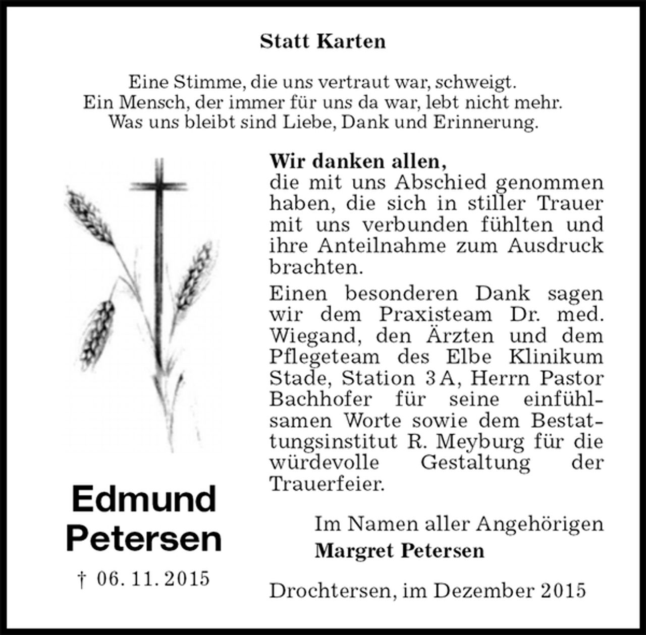 <p>Statt Karten<br />Eine Stimme, die uns vertraut war, schweigt.<br />Ein Mensch, der immer für uns da war, lebt nicht mehr.<br />Was uns bleibt sind Liebe, Dank und Erinnerung.<br />Wir danken allen,<br />die mit uns Abschied genommen haben, die sich in stiller Trauer mit uns verbunden fühlten und ihre Anteilnahme zum Ausdruck brachten.<br />Einen besonderen Dank sagen wir dem Praxisteam Dr. med. Wiegand, den Ärzten und dem Pflegeteam des Elbe Klinikum Stade, Station 3 A, Herrn Pastor Bachhofer für seine einfühl-<br />samen Worte sowie dem Bestattungsinstitut R. Meyburg für die würdevolle Gestaltung der<br />Trauerfeier.<br />Im Namen aller Angehörigen<br />Margret Petersen<br />Drochtersen, im Dezember 2015</p><p>Edmund<br />Petersen<br />† 06. 11. 2015</p>