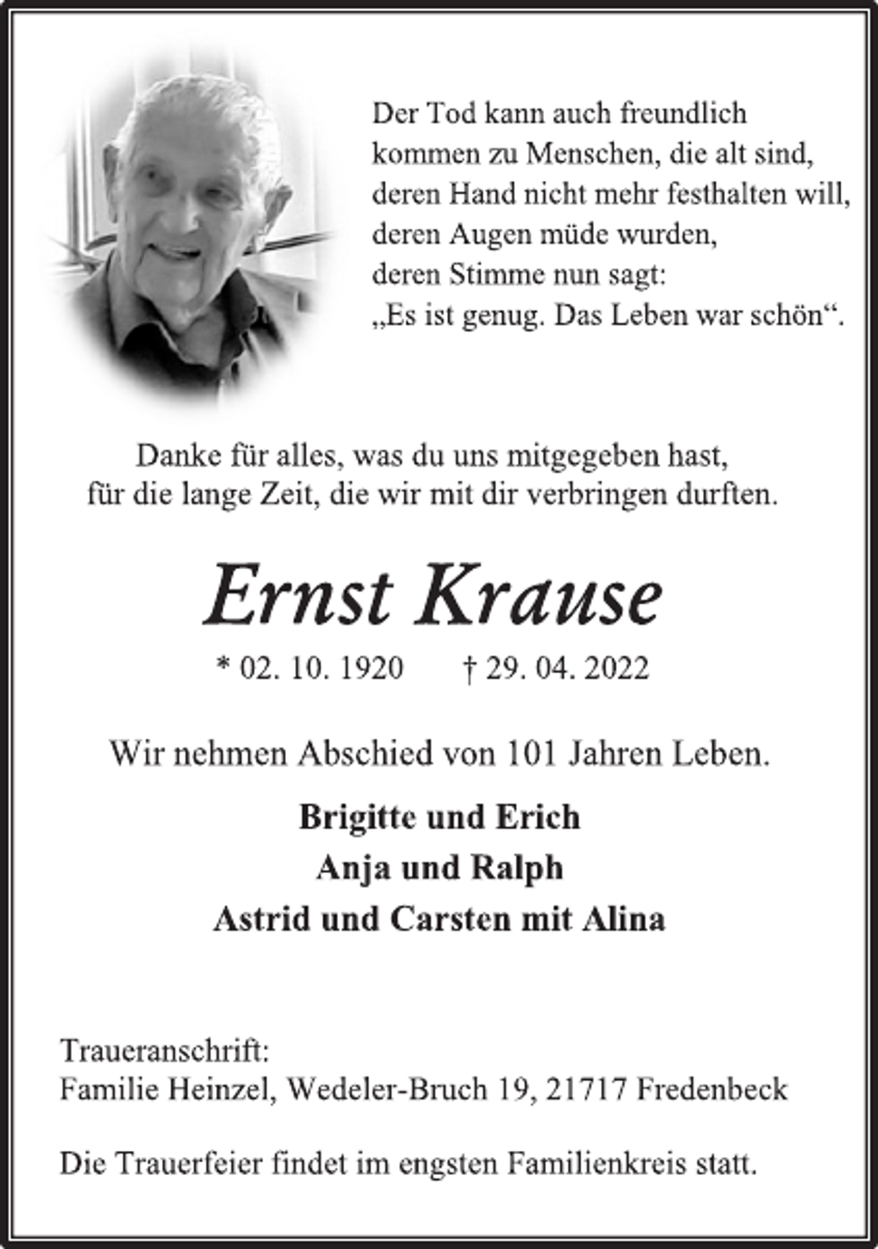<p>Der Tod kann auch freundlich<br />kommen zu Menschen, die alt sind,<br />deren Hand nicht mehr festhalten will,<br />deren Augen müde wurden,<br />deren Stimme nun sagt:<br />„Es ist genug. Das Leben war schön“.<br />Danke für alles, was du uns mitgegeben hast,<br />für die lange Zeit, die wir mit dir verbringen durften.<br />Ernst Krause<br />* 02. 10. 1920 † 29. 04. 2022<br />Wir nehmen Abschied von 101 Jahren Leben.<br />Brigitte und Erich<br />Anja und Ralph<br />Astrid und Carsten mit Alina<br />Traueranschrift:<br />Familie Heinzel, Wedeler-Bruch 19, 21717 Fredenbeck<br />Die Trauerfeier findet im engsten Familienkreis statt.</p>