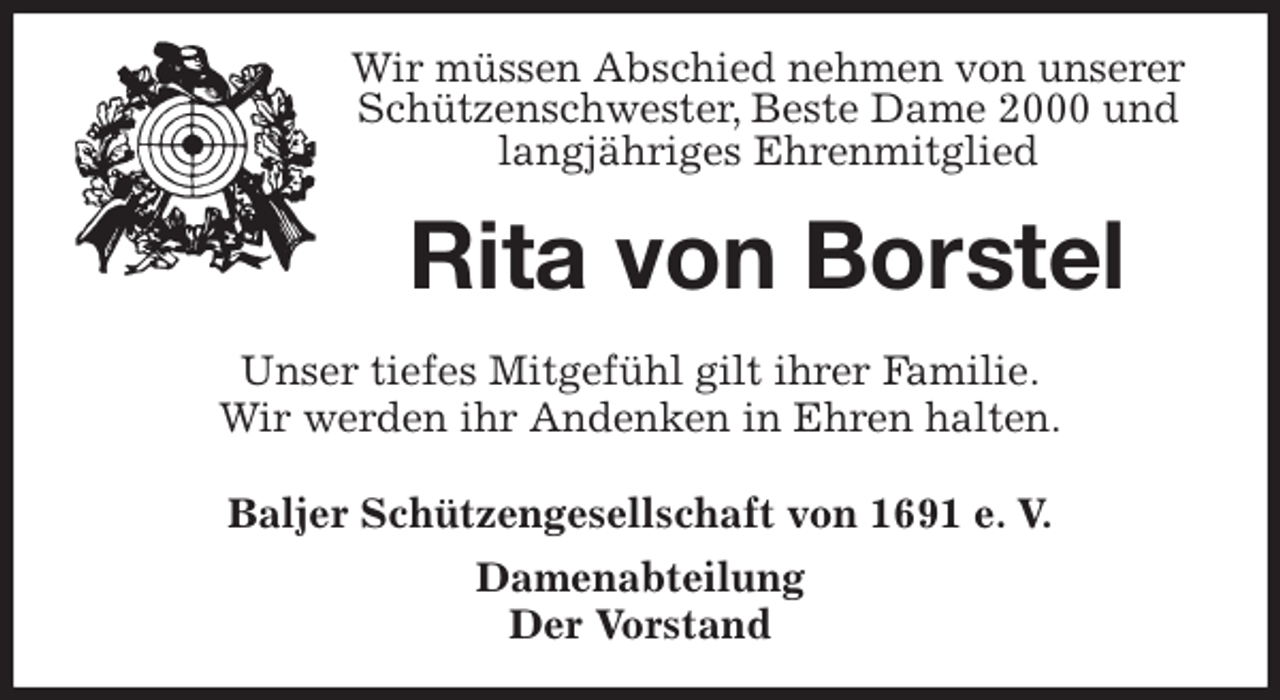 <p>Wir müssen Abschied nehmen von unserer Schützenschwester, Beste Dame 2000 und langjähriges Ehrenmitglied<br />Rita von Borstel<br />Unser tiefes Mitgefühl gilt ihrer Familie.<br />Wir werden ihr Andenken in Ehren halten.<br />Baljer Schützengesellschaft von 1691 e. V.<br />Damenabteilung<br />Der Vorstand</p>