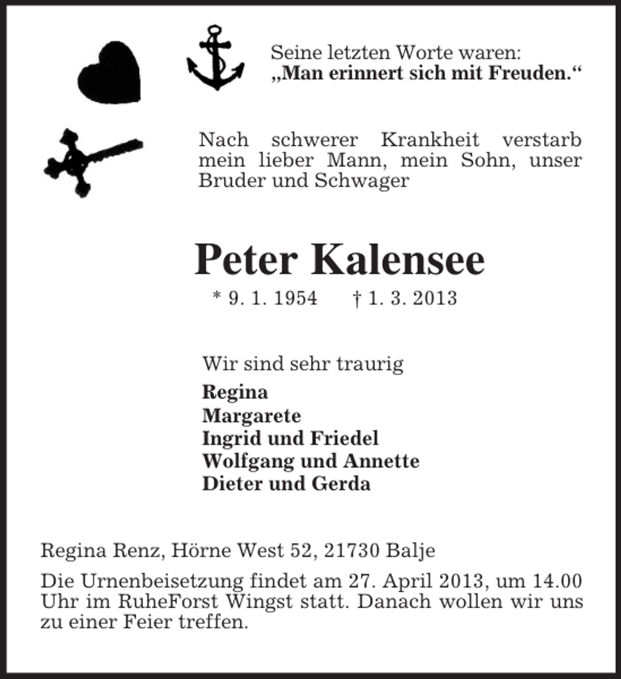 <p>Seine letzten Worte waren:<br />„Man erinnert sich mit Freuden.“<br />Nach schwerer Krankheit verstarb mein lieber Mann, mein Sohn, unser Bruder und Schwager<br />Peter Kalensee<br />* 9. 1. 1954 † 1. 3. 2013<br />Wir sind sehr traurig<br />Regina<br />Margarete<br />Ingrid und Friedel<br />Wolfgang und Annette<br />Dieter und Gerda<br />Regina Renz, Hörne West 52, 21730 Balje<br />Die Urnenbeisetzung findet am 27. April 2013, um 14.00 Uhr im RuheForst Wingst statt. Danach wollen wir uns zu einer Feier treffen.</p>