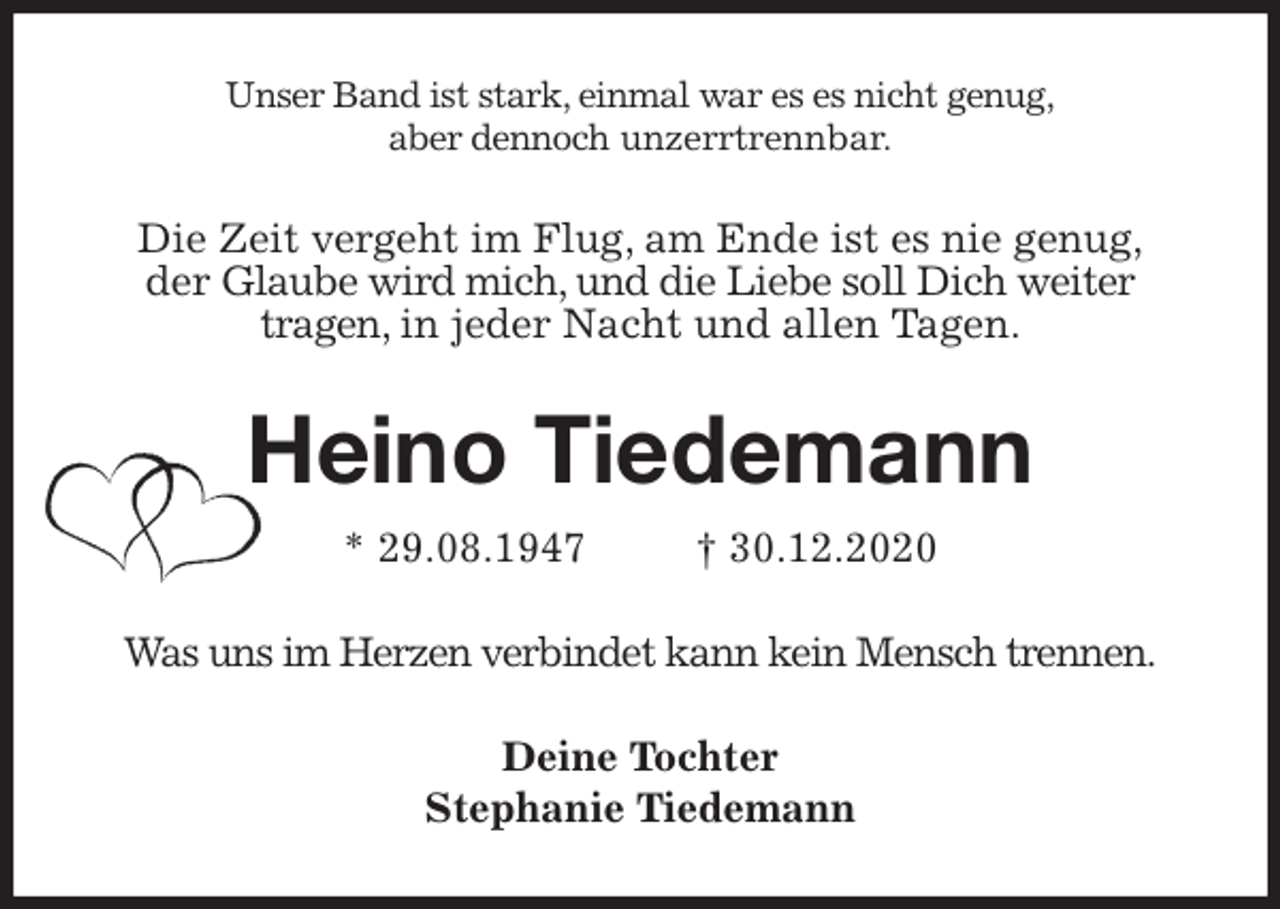 <p>Unser Band ist stark, einmal war es es nicht genug,<br />aber dennoch unzerrtrennbar.<br />Die Zeit vergeht im Flug, am Ende ist es nie genug,<br />der Glaube wird mich, und die Liebe soll Dich weiter<br />tragen, in jeder Nacht und allen Tagen.<br />Heino Tiedemann<br />* 29.08.1947 † 30.12.2020<br />Was uns im Herzen verbindet kann kein Mensch trennen.<br />Deine Tochter<br />Stephanie Tiedemann</p>