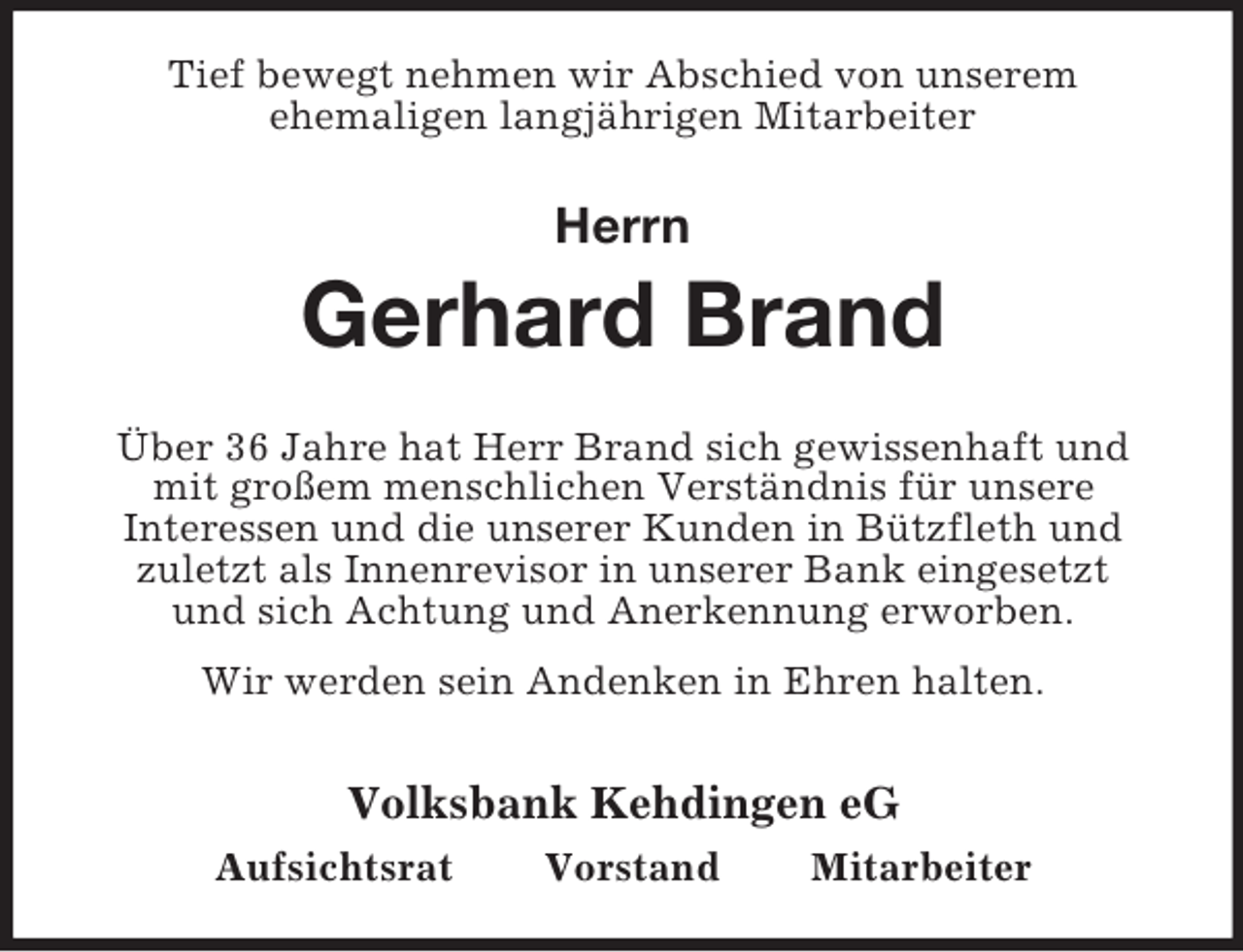<p>Tief bewegt nehmen wir Abschied von unserem<br />ehemaligen langjährigen Mitarbeiter</p><p>Herrn</p><p>Gerhard Brand<br />Über 36 Jahre hat Herr Brand sich gewissenhaft und<br />mit großem menschlichen Verständnis für unsere<br />Interessen und die unserer Kunden in Bützfleth und<br />zuletzt als Innenrevisor in unserer Bank eingesetzt<br />und sich Achtung und Anerkennung erworben.<br />Wir werden sein Andenken in Ehren halten.</p><p>Volksbank Kehdingen eG<br />Aufsichtsrat</p><p>Vorstand</p><p>Mitarbeiter</p>