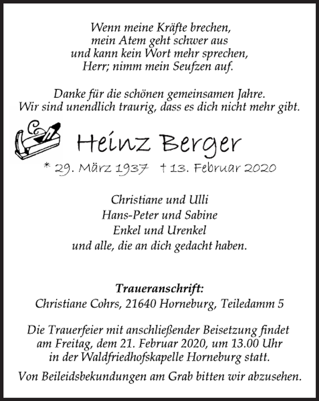 <p>Wenn meine Kräfte brechen,<br />mein Atem geht schwer aus<br />und kann kein Wort mehr sprechen,<br />Herr; nimm mein Seufzen auf.<br />Danke für die schönen gemeinsamen Jahre.<br />Wir sind unendlich traurig, dass es dich nicht mehr gibt.<br />Heinz Berger<br />* 29. März 1937 † 13. Februar 2020<br />Christiane und Ulli<br />Hans-Peter und Sabine<br />Enkel und Urenkel<br />und alle, die an dich gedacht haben.<br />Traueranschrift:<br />Christiane Cohrs, 21640 Horneburg, Teiledamm 5<br />Die Trauerfeier mit anschließender Beisetzung findet<br />am Freitag, dem 21. Februar 2020, um 13.00 Uhr<br />in der Waldfriedhofskapelle Horneburg statt.<br />Von Beileidsbekundungen am Grab bitten wir abzusehen.</p>
