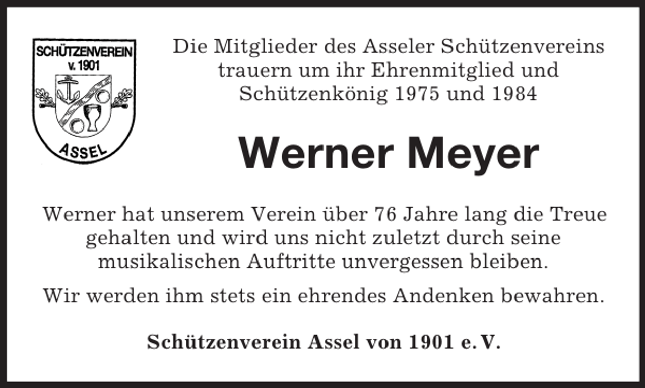 <p>Die Mitglieder des Asseler Schützenvereins<br />trauern um ihr Ehrenmitglied und<br />Schützenkönig 1975 und 1984</p><p>Werner Meyer<br />Werner hat unserem Verein über 76 Jahre lang die Treue<br />gehalten und wird uns nicht zuletzt durch seine<br />musikalischen Auftritte unvergessen bleiben.<br />Wir werden ihm stets ein ehrendes Andenken bewahren.<br />Schützenverein Assel von 1901 e. V.</p>