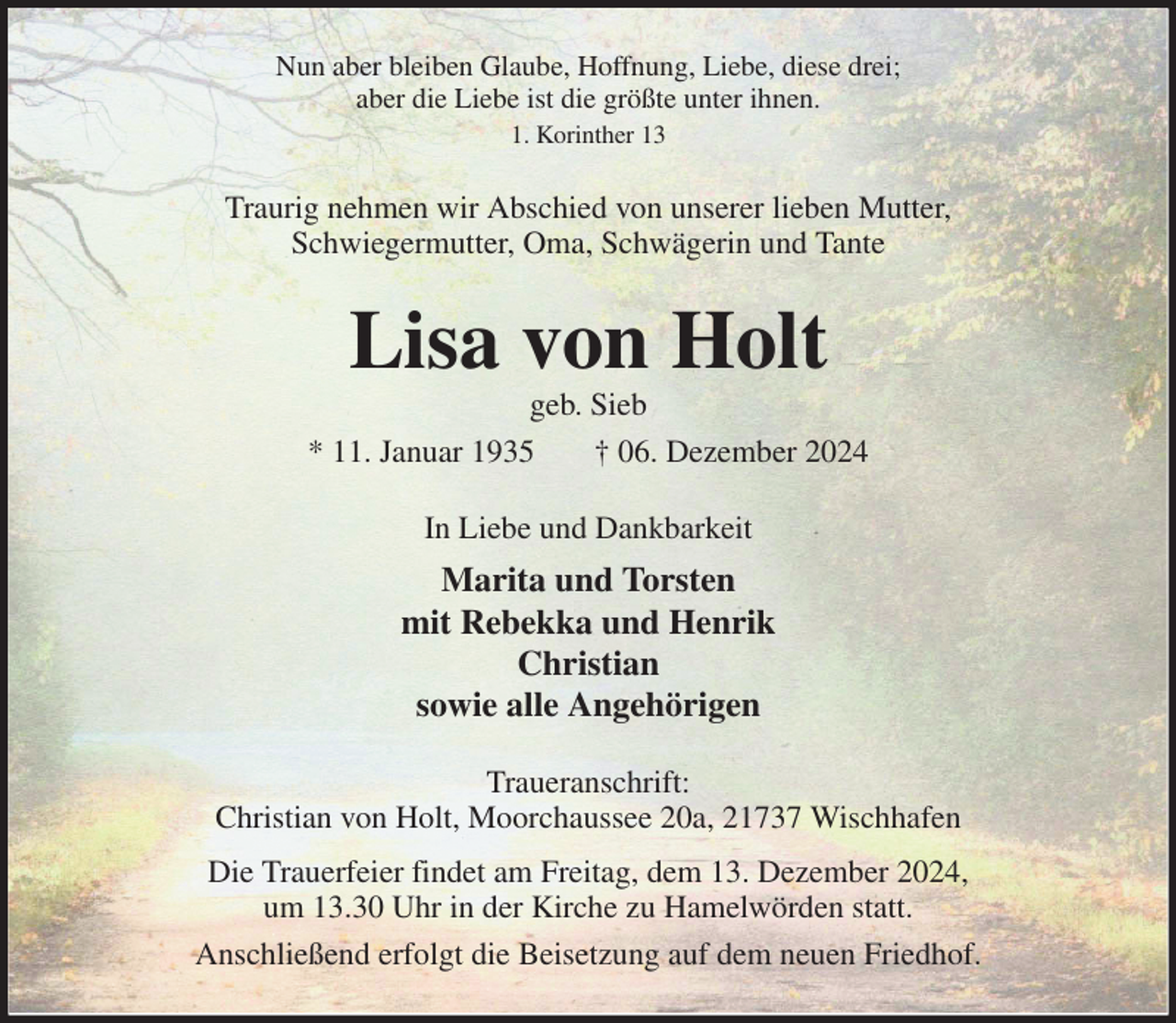 <p>Nun aber bleiben Glaube, Hoffnung, Liebe, diese drei;<br />aber die Liebe ist die größte unter ihnen.<br />1. Korinther 13<br />Traurig nehmen wir Abschied von unserer lieben Mutter,<br />Schwiegermutter, Oma, Schwägerin und Tante<br />Lisa von Holt<br />geb. Sieb<br />* 11. Januar 1935 † 06. Dezember 2024<br />In Liebe und Dankbarkeit<br />Marita und Torsten<br />mit Rebekka und Henrik<br />Christian<br />sowie alle Angehörigen<br />Traueranschrift:<br />Christian von Holt, Moorchaussee 20a, 21737 Wischhafen<br />Die Trauerfeier findet am Freitag, dem 13. Dezember 2024,<br />um 13.30 Uhr in der Kirche zu Hamelwörden statt.<br />Anschließend erfolgt die Beisetzung auf dem neuen Friedhof.</p>