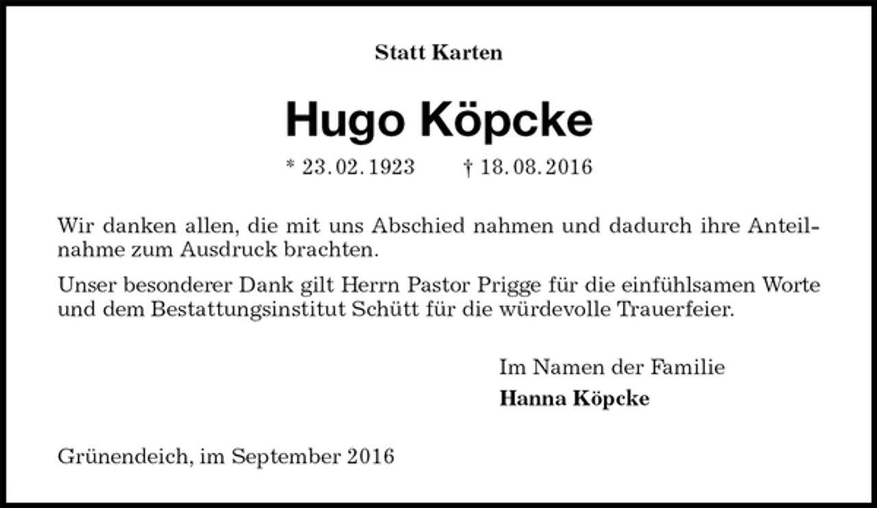 <p>Statt Karten<br />Hugo Köpcke<br />* 23. 02. 1923 † 18. 08. 2016<br />Wir danken allen, die mit uns Abschied nahmen und dadurch ihre Anteilnahme zum Ausdruck brachten.<br />Unser besonderer Dank gilt Herrn Pastor Prigge für die einfühlsamen Worte<br />und dem Bestattungsinstitut Schütt für die würdevolle Trauerfeier.<br />Im Namen der Familie<br />Hanna Köpcke<br />Grünendeich, im September 2016</p>
