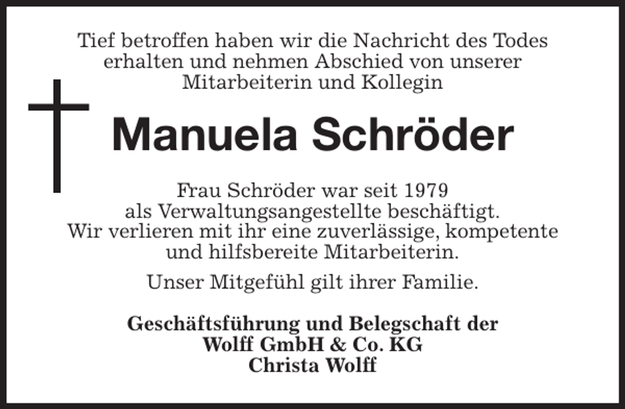 <p>Tief betroffen haben wir die Nachricht des Todes<br />erhalten und nehmen Abschied von unserer<br />Mitarbeiterin und Kollegin<br />Manuela Schröder<br />Frau Schröder war seit 1979<br />als Verwaltungsangestellte beschäftigt.<br />Wir verlieren mit ihr eine zuverlässige, kompetente<br />und hilfsbereite Mitarbeiterin.<br />Unser Mitgefühl gilt ihrer Familie.<br />Geschäftsführung und Belegschaft der<br />Wolff GmbH &amp; Co. KG<br />Christa Wolff</p>