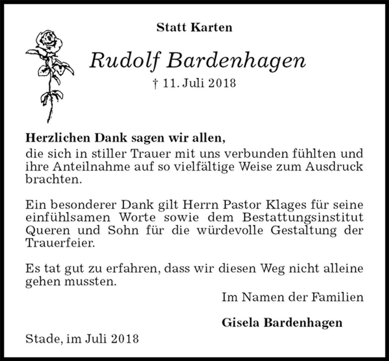 <p>Statt Karten</p><p>Rudolf Bardenhagen<br />† 11. Juli 2018</p><p>Herzlichen Dank sagen wir allen,<br />die sich in stiller Trauer mit uns verbunden fühlten und ihre Anteilnahme auf so vielfältige Weise zum Ausdruck brachten.</p><p>Ein besonderer Dank gilt Herrn Pastor Klages für seine einfühlsamen Worte sowie dem Bestattungsinstitut Queren und Sohn für die würdevolle Gestaltung der Trauerfeier.</p><p>Es tat gut zu erfahren, dass wir diesen Weg nicht alleine gehen mussten.<br />Im Namen der Familien</p><p>Gisela Bardenhagen<br />Stade, im Juli 2018</p>