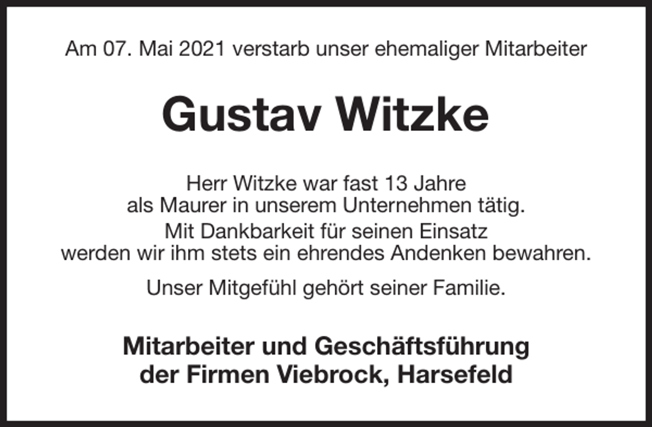 <p>Am 07. Mai 2021 verstarb unser ehemaliger Mitarbeiter<br />Gustav Witzke<br />Herr Witzke war fast 13 Jahre<br />als Maurer in unserem Unternehmen tätig.<br />Mit Dankbarkeit für seinen Einsatz<br />werden wir ihm stets ein ehrendes Andenken bewahren.<br />Unser Mitgefühl gehört seiner Familie.<br />Mitarbeiter und Geschäftsführung<br />der Firmen Viebrock, Harsefeld</p>