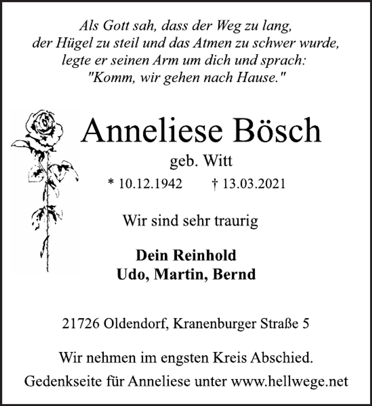 <p>Als Gott sah, dass der Weg zu lang,<br />der Hügel zu steil und das Atmen zu schwer wurde,<br />legte er seinen Arm um dich und sprach:<br />"Komm, wir gehen nach Hause."<br />Anneliese Bösch<br />geb. Witt<br />* 10.12.1942 † 13.03.2021<br />Wir sind sehr traurig<br />Dein Reinhold<br />Udo, Martin, Bernd<br />21726 Oldendorf, Kranenburger Straße 5<br />Wir nehmen im engsten Kreis Abschied.<br />Gedenkseite für Anneliese unter www.hellwege.net</p>