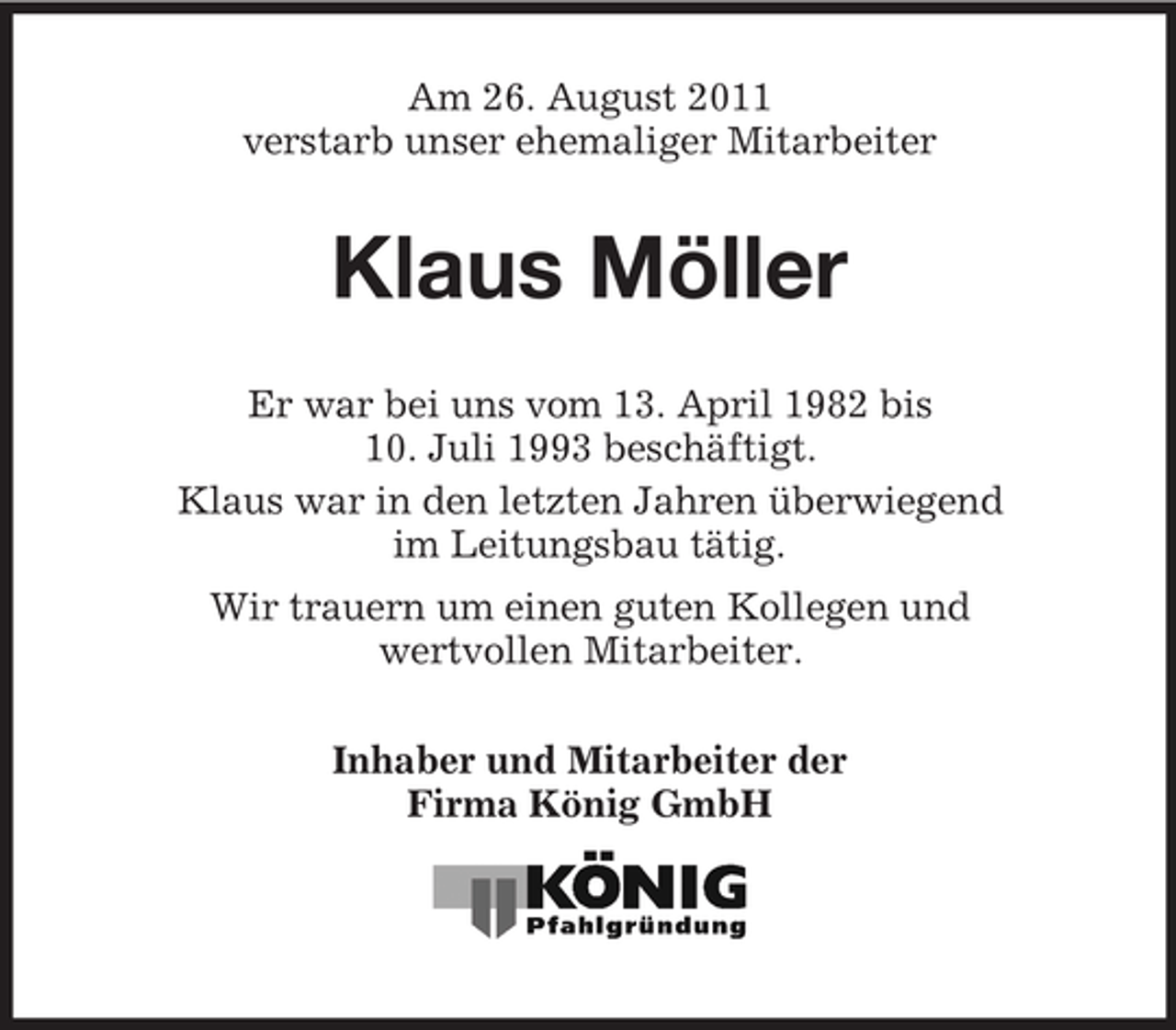 <p>Am 26. August 2011<br />verstarb unser ehemaliger Mitarbeiter</p><p>Klaus Möller<br />Er war bei uns vom 13. April 1982 bis<br />10. Juli 1993 beschäftigt.<br />Klaus war in den letzten Jahren überwiegend<br />im Leitungsbau tätig.<br />Wir trauern um einen guten Kollegen und<br />wertvollen Mitarbeiter.<br />Inhaber und Mitarbeiter der<br />Firma König GmbH</p>