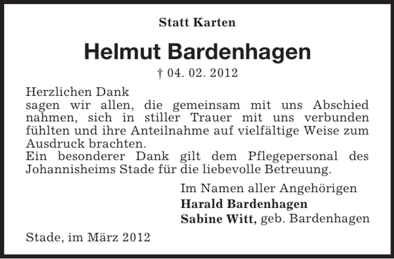<p>Statt Karten</p><p>Helmut Bardenhagen<br />† 04. 02. 2012<br />Herzlichen Dank<br />sagen wir allen, die gemeinsam mit uns Abschied<br />nahmen, sich in stiller Trauer mit uns verbunden<br />fühlten und ihre Anteilnahme auf vielfältige Weise zum<br />Ausdruck brachten.<br />Ein besonderer Dank gilt dem Pflegepersonal des<br />Johannisheims Stade für die liebevolle Betreuung.<br />Im Namen aller Angehörigen<br />Harald Bardenhagen<br />Sabine Witt, geb. Bardenhagen<br />Stade, im März 2012</p>