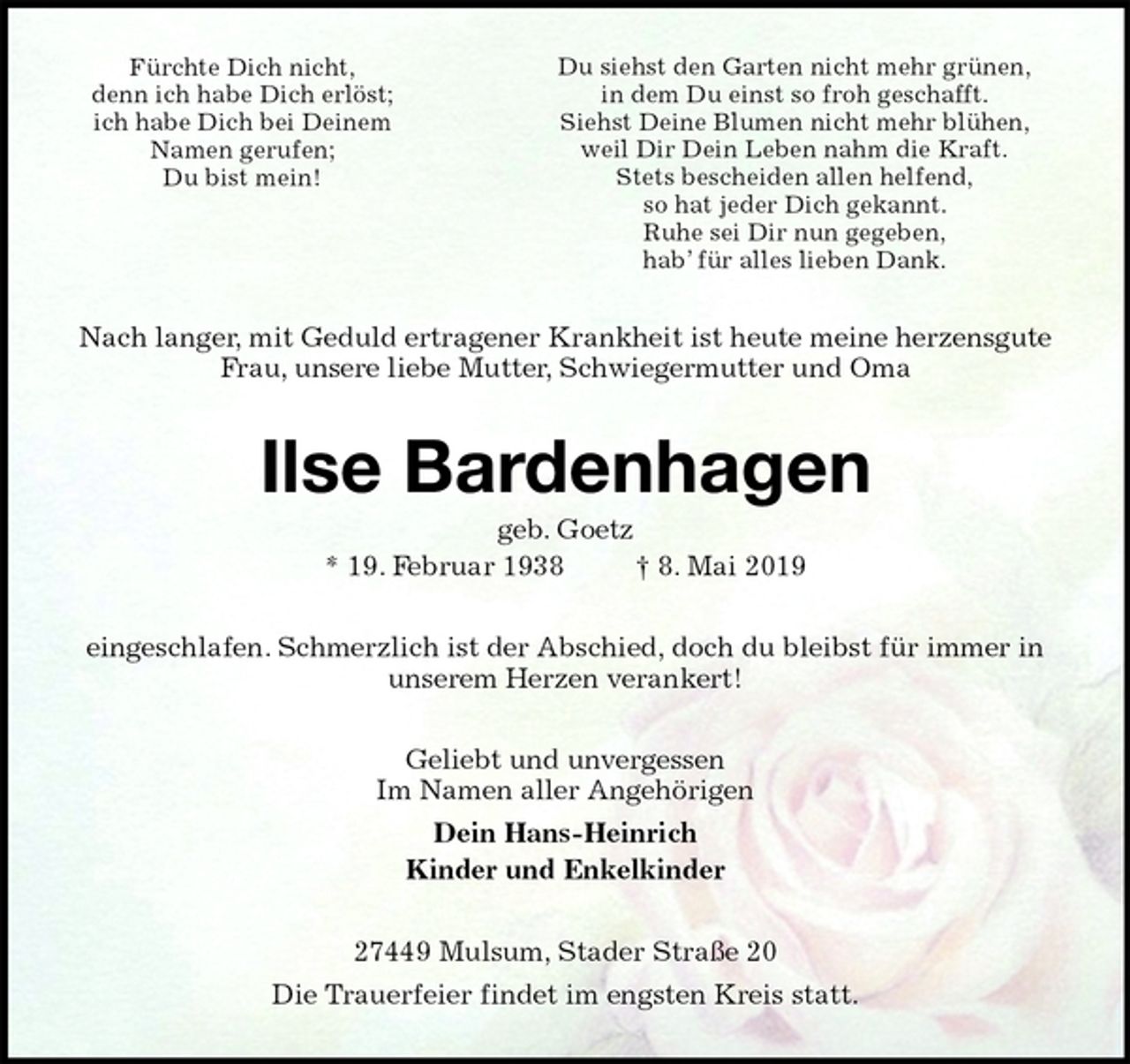 <p>Nach langer, mit Geduld ertragener Krankheit ist heute meine herzensgute<br />Frau, unsere liebe Mutter, Schwiegermutter und Oma<br />Ilse Bardenhagen<br />geb. Goetz<br />* 19. Februar 1938 † 8. Mai 2019<br />eingeschlafen. Schmerzlich ist der Abschied, doch du bleibst für immer in<br />unserem Herzen verankert!<br />Geliebt und unvergessen<br />Im Namen aller Angehörigen<br />Dein Hans-Heinrich<br />Kinder und Enkelkinder<br />27449 Mulsum, Stader Straße 20<br />Die Trauerfeier findet im engsten Kreis statt.<br />Fürchte Dich nicht,<br />denn ich habe Dich erlöst;<br />ich habe Dich bei Deinem<br />Namen gerufen;<br />Du bist mein!<br />Du siehst den Garten nicht mehr grünen,<br />in dem Du einst so froh geschafft.<br />Siehst Deine Blumen nicht mehr blühen,<br />weil Dir Dein Leben nahm die Kraft.<br />Stets bescheiden allen helfend,<br />so hat jeder Dich gekannt.<br />Ruhe sei Dir nun gegeben,<br />hab’ für alles lieben Dank.</p>