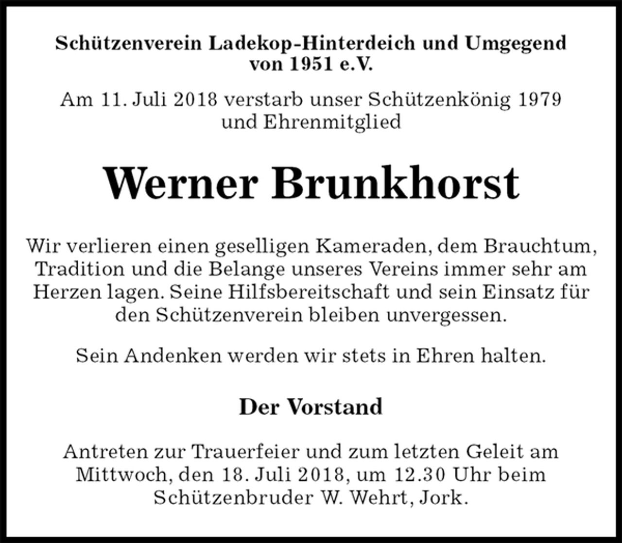 <p>Schützenverein Ladekop-Hinterdeich und Umgegend<br />von 1951 e.V.<br />Am 11. Juli 2018 verstarb unser Schützenkönig 1979<br />und Ehrenmitglied<br />Werner Brunkhorst<br />Der Vorstand</p>
<p>Antreten zur Trauerfeier und zum letzten Geleit am<br />Mittwoch, den 18. Juli 2018, um 12.30 Uhr beim<br />Schützenbruder W. Wehrt, Jork.<br />Wir verlieren einen geselligen Kameraden, dem Brauchtum, Tradition und die Belange unseres Vereins immer sehr am Herzen lagen. Seine Hilfsbereitschaft und sein Einsatz für den Schützenverein bleiben unvergessen.<br />Sein Andenken werden wir stets in Ehren halten.</p>
