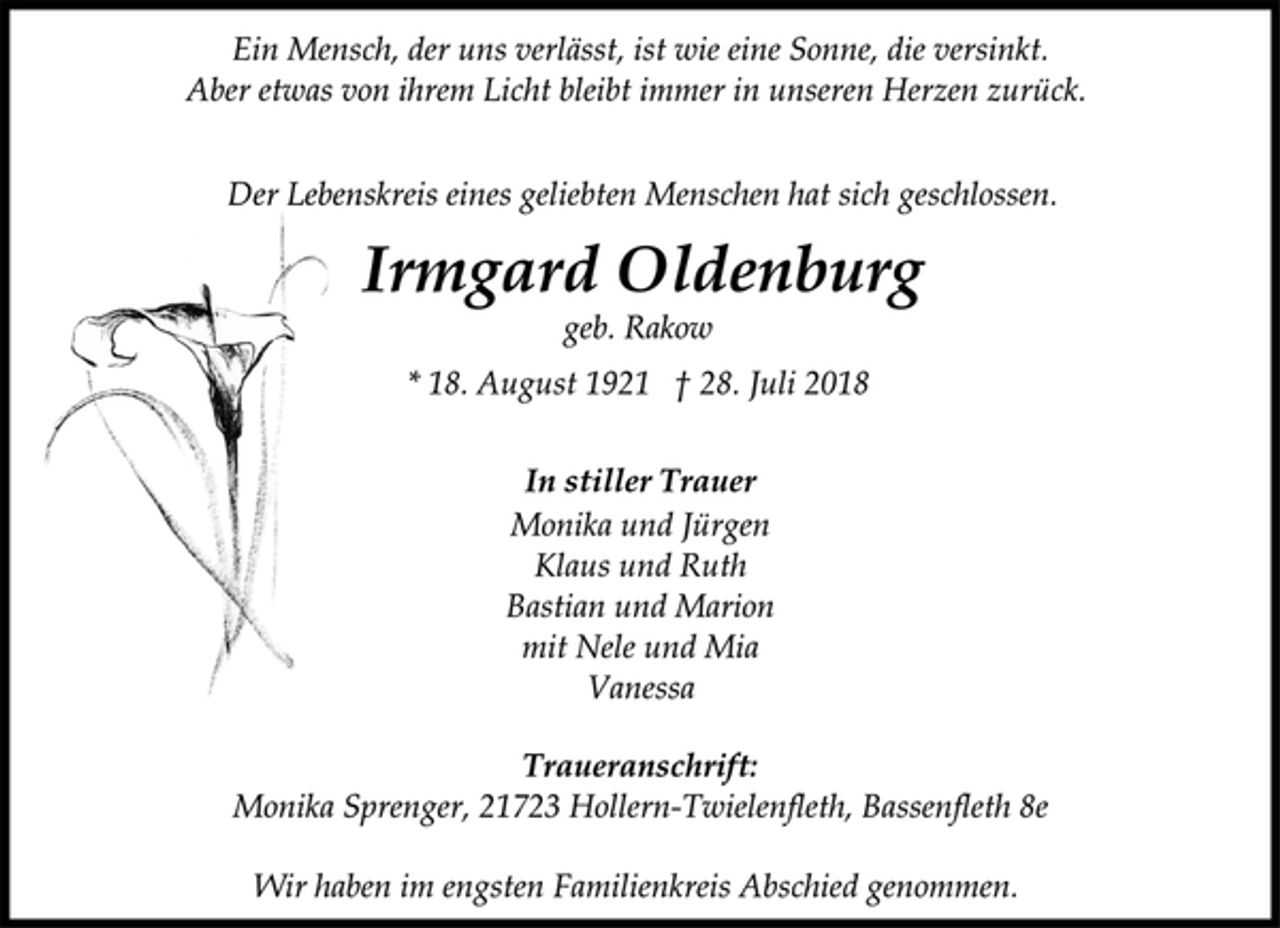 <p>Ein Mensch, der uns verlässt, ist wie eine Sonne, die versinkt.<br />Aber etwas von ihrem Licht bleibt immer in unseren Herzen zurück.<br />Der Lebenskreis eines geliebten Menschen hat sich geschlossen.<br />Irmgard Oldenburg<br />geb. Rakow<br />* 18. August 1921 † 28. Juli 2018<br />In stiller Trauer<br />Monika und Jürgen<br />Klaus und Ruth<br />Bastian und Marion<br />mit Nele und Mia<br />Vanessa<br />Traueranschrift:<br />Monika Sprenger, 21723 Hollern-Twielenfleth, Bassenfleth 8e<br />Wir haben im engsten Familienkreis Abschied genommen.</p>