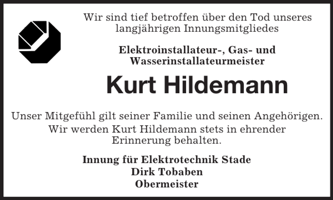 <p>Wir sind tief betroffen über den Tod unseres<br />langjährigen Innungsmitgliedes<br />Elektroinstallateur-, Gas- und<br />Wasserinstallateurmeister</p><p>Kurt Hildemann<br />Unser Mitgefühl gilt seiner Familie und seinen Angehörigen.<br />Wir werden Kurt Hildemann stets in ehrender<br />Erinnerung behalten.<br />Innung für Elektrotechnik Stade<br />Dirk Tobaben<br />Obermeister</p>