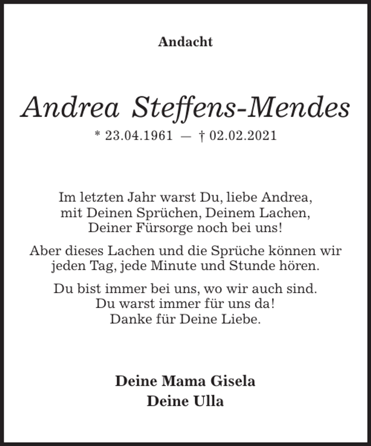 <p>Andacht<br />Andrea Steffens-Mendes<br />* 23.04.1961 — † 02.02.2021<br />Im letzten Jahr warst Du, liebe Andrea,<br />mit Deinen Sprüchen, Deinem Lachen,<br />Deiner Fürsorge noch bei uns!<br />Aber dieses Lachen und die Sprüche können wir<br />jeden Tag, jede Minute und Stunde hören.<br />Du bist immer bei uns, wo wir auch sind.<br />Du warst immer für uns da!<br />Danke für Deine Liebe.<br />Deine Mama Gisela<br />Deine Ulla</p>