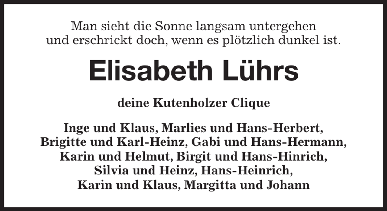 <p>Man sieht die Sonne langsam untergehen<br />und erschrickt doch, wenn es plötzlich dunkel ist.<br />Elisabeth Lührs<br />deine Kutenholzer Clique<br />Inge und Klaus, Marlies und Hans-Herbert,<br />Brigitte und Karl-Heinz, Gabi und Hans-Hermann,<br />Karin und Helmut, Birgit und Hans-Hinrich,<br />Silvia und Heinz, Hans-Heinrich,<br />Karin und Klaus, Margitta und Johann</p>