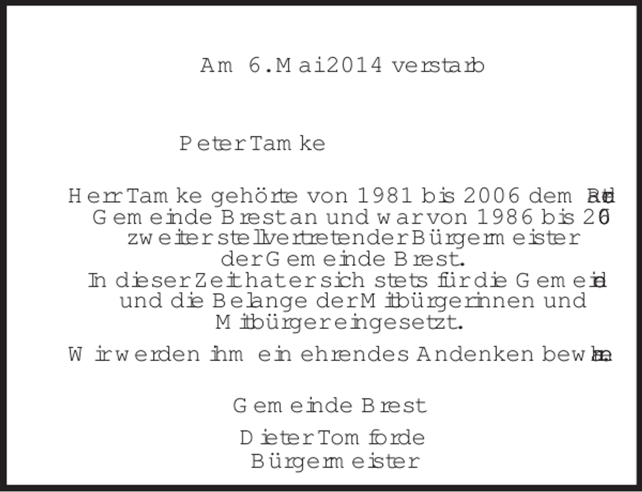 <p>Am 6. Mai 2014 verstarb<br />Peter Tamke<br />Herr Tamke gehörte von 1981 bis 2006 dem Rat der<br />Gemeinde Brest an und war von 1986 bis 2006<br />zweiter stellvertretender Bürgermeister<br />der Gemeinde Brest.<br />In dieser Zeit hat er sich stets für die Gemeinde<br />und die Belange der Mitbürgerinnen und<br />Mitbürger eingesetzt.<br />Wir werden ihm ein ehrendes Andenken bewahren.<br />Gemeinde Brest<br />Dieter Tomforde<br />Bürgermeister</p>