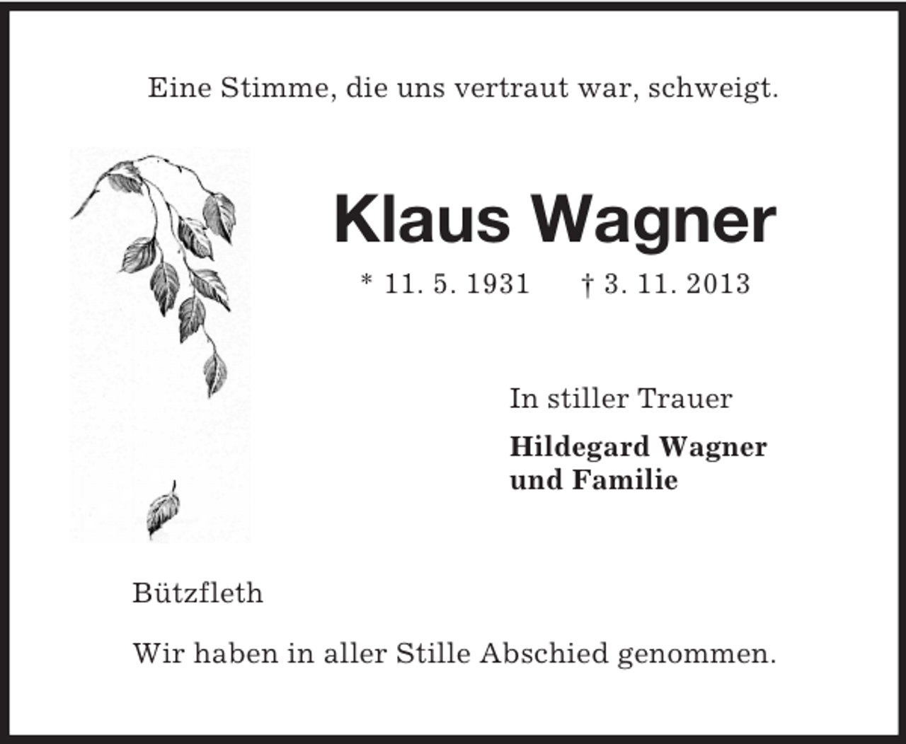 <p>Eine Stimme, die uns vertraut war, schweigt.<br />Klaus Wagner<br />* 11. 5. 1931 † 3. 11. 2013<br />In stiller Trauer<br />Hildegard Wagner<br />und Familie<br />Bützfleth</p><p>Wir haben in aller Stille Abschied genommen.</p>