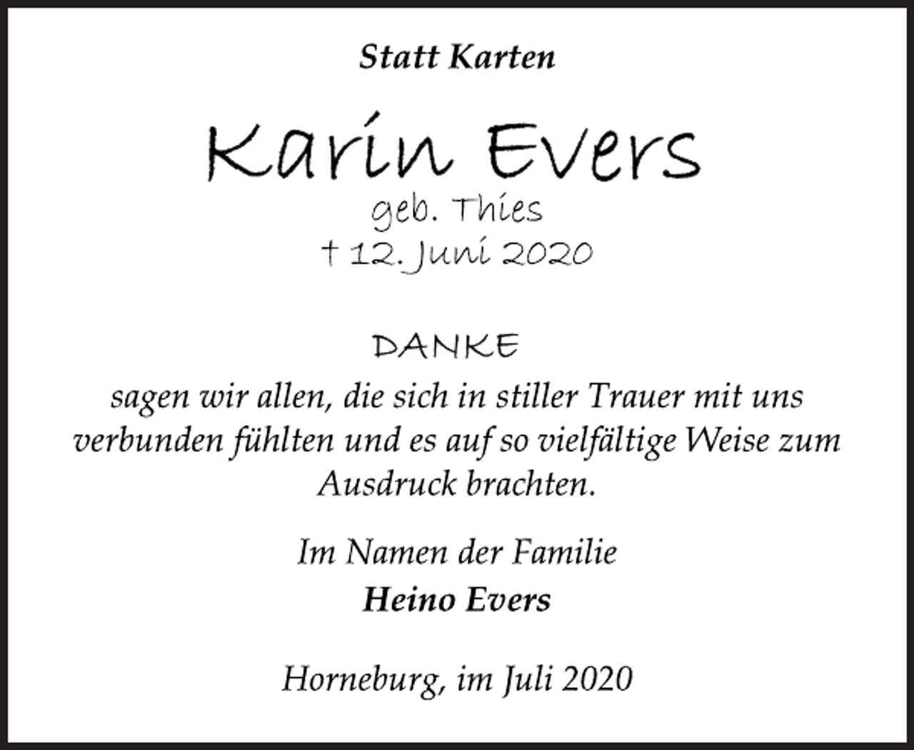 <p>Statt Karten<br />Karin Evers<br />geb. Thies<br />† 12. Juni 2020<br />DANKE<br />sagen wir allen, die sich in stiller Trauer mit uns<br />verbunden fühlten und es auf so vielfältige Weise zum<br />Ausdruck brachten.<br />Im Namen der Familie<br />Heino Evers<br />Horneburg, im Juli 2020</p>
